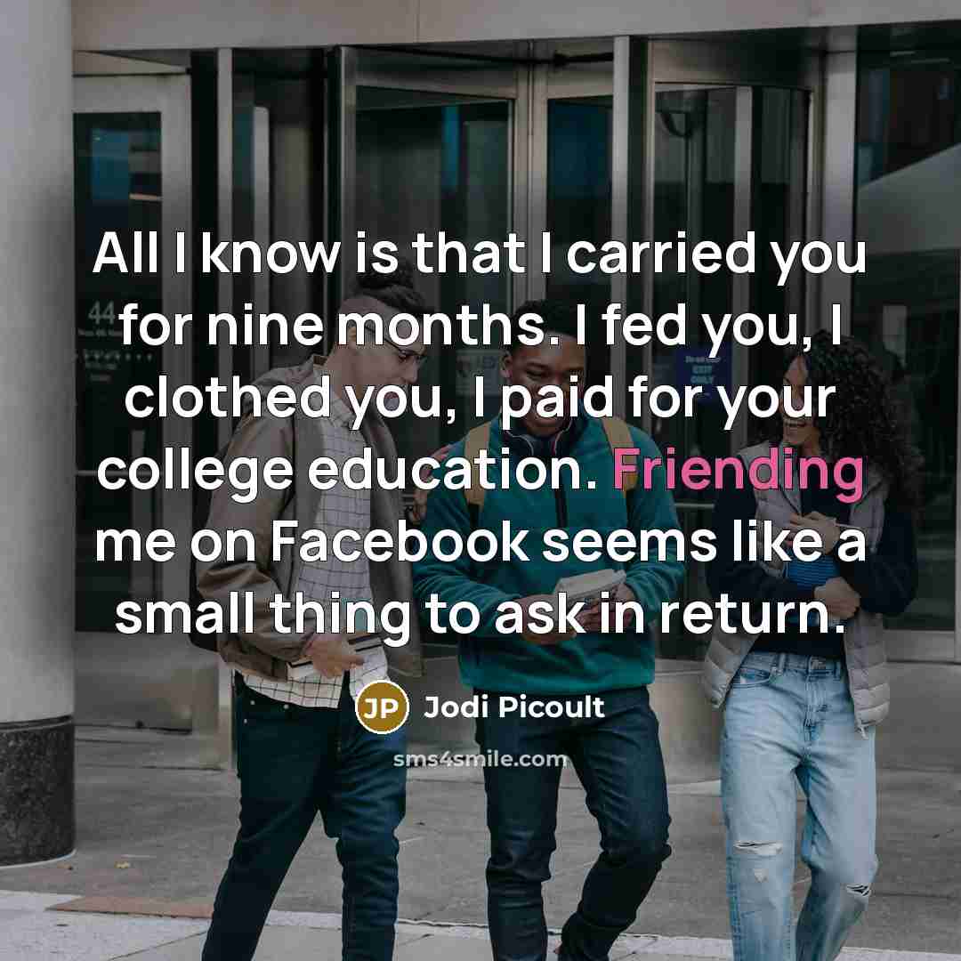 “All I know is that I carried you for nine months. I fed you, I clothed you, I paid for your college education. Friending me on Facebook seems like a small thing to ask in return.” quote by Jodi Picoult