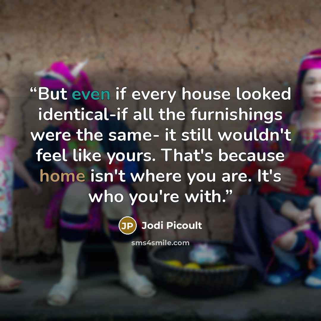 “But even if every house looked identical-if all the furnishings were the same- it still wouldn't feel like yours. That's because home isn't where you are. It's who you're with.” quote by Jodi Picoult