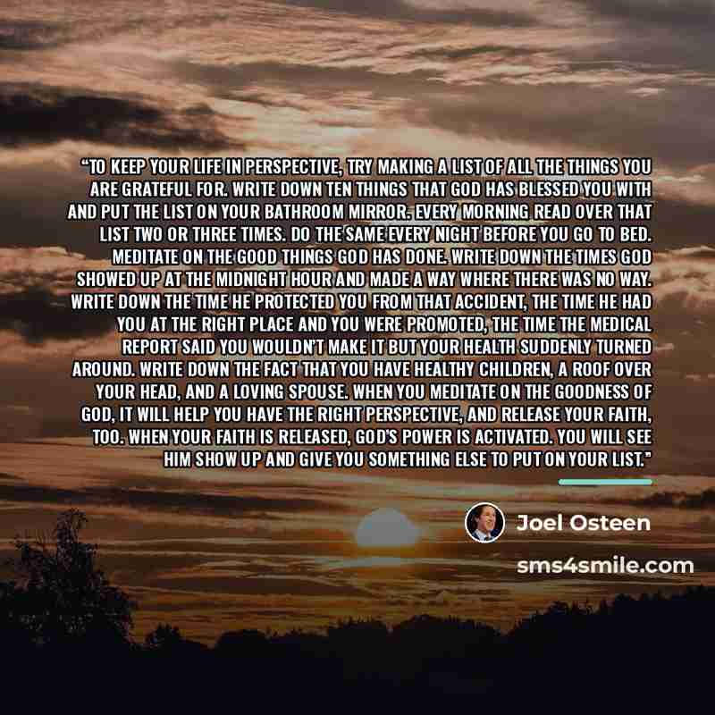 “To keep your life in perspective, try making a list of all the things you are grateful for. Write down ten things that God has blessed you with and put the list on your bathroom mirror. Every morning read over that list two or three times. Do the same every night before you go to bed. Meditate on…” quote by Joel Osteen