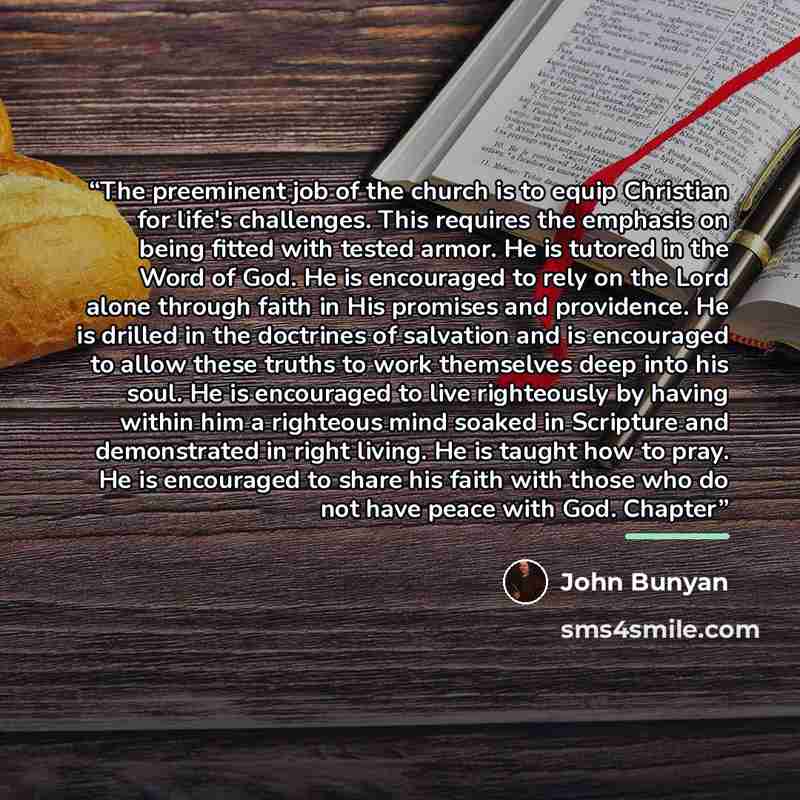 “The preeminent job of the church is to equip Christian for life's challenges. This requires the emphasis on being fitted with tested armor. He is tutored in the Word of God. He is encouraged to rely on the Lord alone through faith in His promises and providence. He is drilled in the doctrines of…” quote by John Bunyan