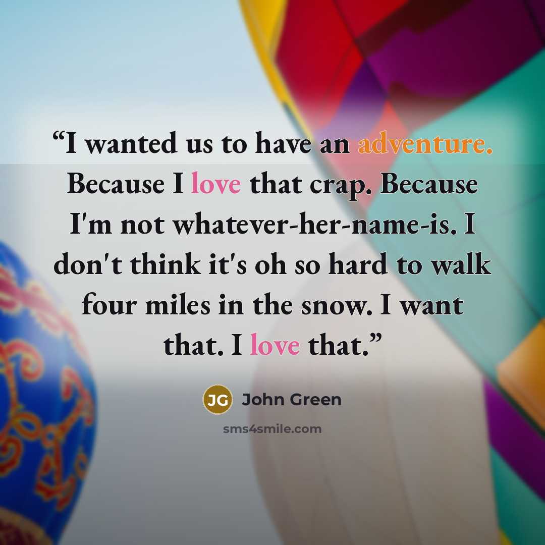 “I wanted us to have an adventure. Because I love that crap. Because I'm not whatever-her-name-is. I don't think it's oh so hard to walk four miles in the snow. I want that. I love that.” quote by John Green