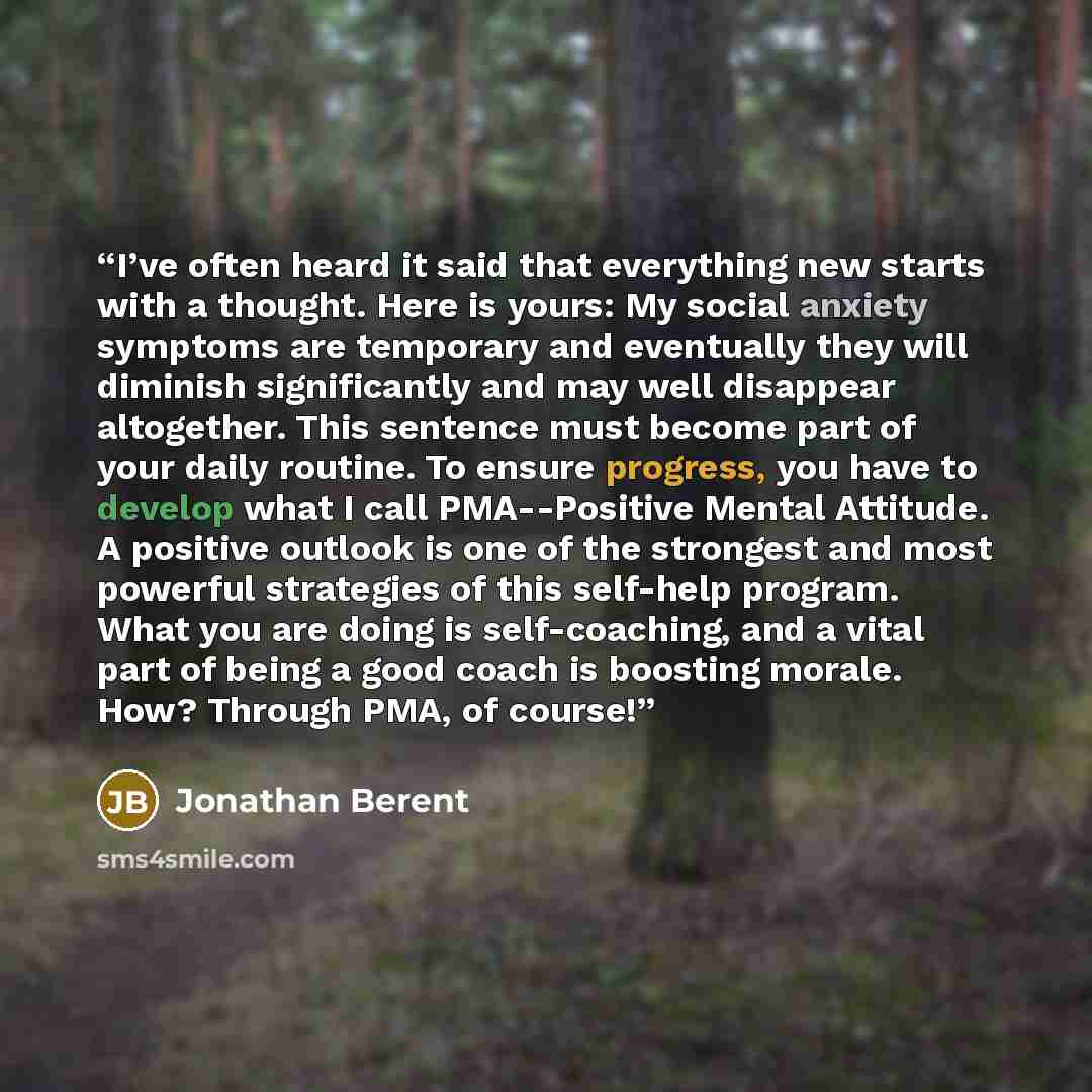 “I’ve often heard it said that everything new starts with a thought. Here is yours: My social anxiety symptoms are temporary and eventually they will diminish significantly and may well disappear altogether. This sentence must become part of your daily routine. To ensure progress, you have to…” quote by Jonathan Berent