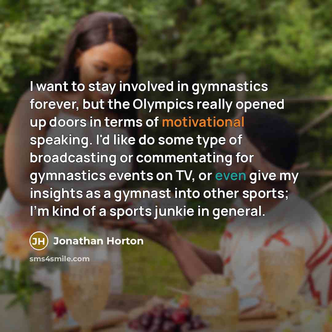 “I want to stay involved in gymnastics forever, but the Olympics really opened up doors in terms of motivational speaking. I'd like do some type of broadcasting or commentating for gymnastics events on TV, or even give my insights as a gymnast into other sports; I'm kind of a sports junkie in…” quote by Jonathan Horton