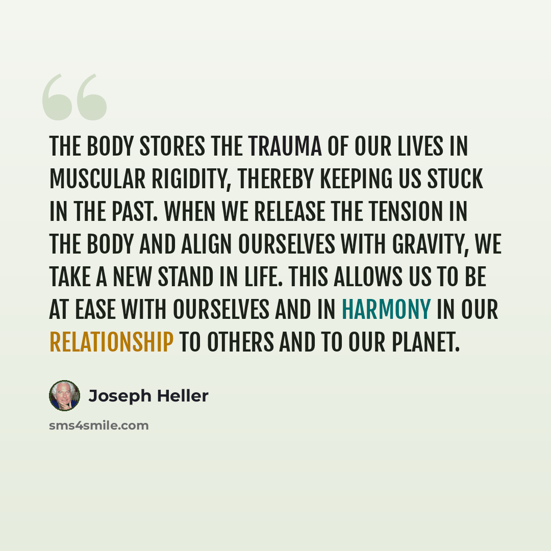 “The body stores the trauma of our lives in muscular rigidity, thereby keeping us stuck in the past. When we release the tension in the body and align ourselves with gravity, we take a new stand in life. This allows us to be at ease with ourselves and in harmony in our relationship to others and to…” quote by Joseph Heller