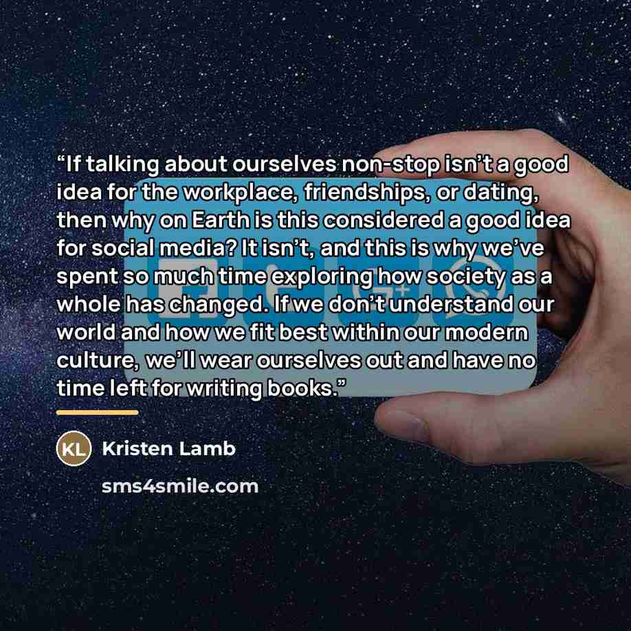 “If talking about ourselves non-stop isn’t a good idea for the workplace, friendships, or dating, then why on Earth is this considered a good idea for social media? It isn’t, and this is why we’ve spent so much time exploring how society as a whole has changed. If we don’t understand our world and…” quote by Kristen Lamb