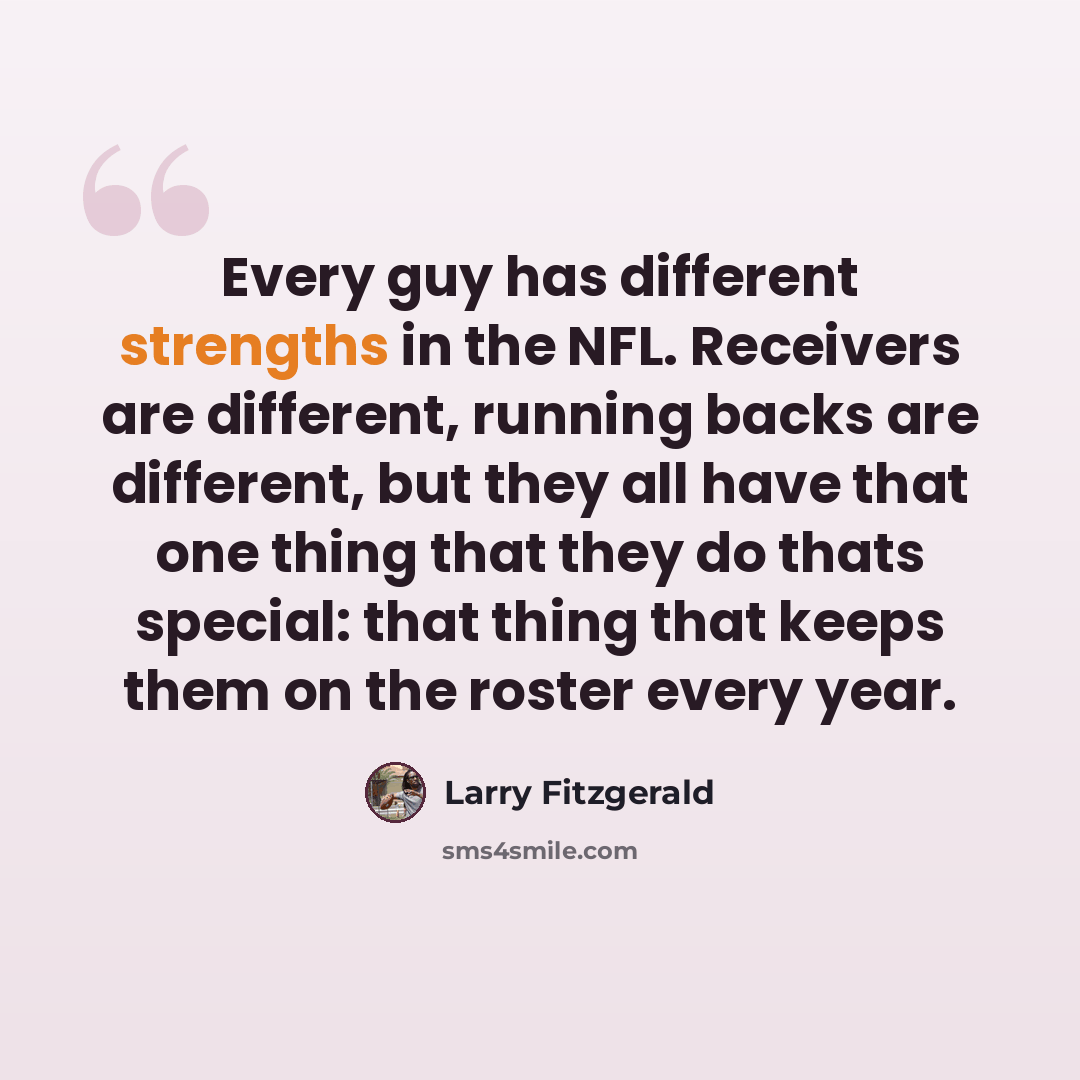 “Every guy has different strengths in the NFL. Receivers are different, running backs are different, but they all have that one thing that they do thats special: that thing that keeps them on the roster every year.” quote by Larry Fitzgerald