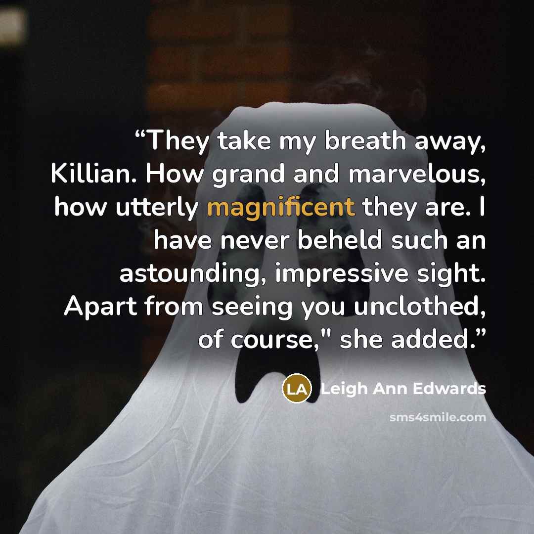 “They take my breath away, Killian. How grand and marvelous, how utterly magnificent they are. I have never beheld such an astounding, impressive sight. Apart from seeing you unclothed, of course," she added.” quote by Leigh Ann Edwards