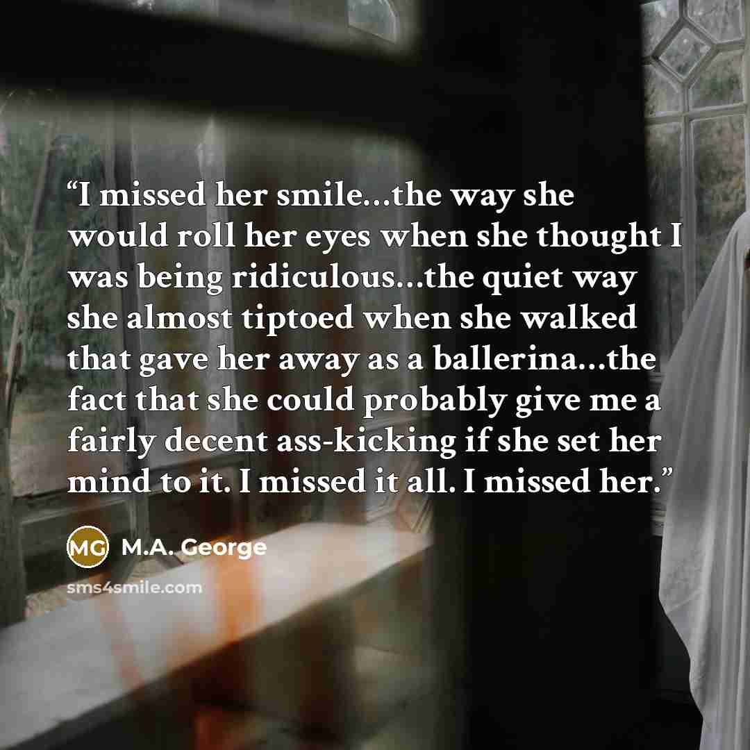 “I missed her smile…the way she would roll her eyes when she thought I was being ridiculous…the quiet way she almost tiptoed when she walked that gave her away as a ballerina…the fact that she could probably give me a fairly decent ass-kicking if she set her mind to it. I missed it all. I missed her.” quote by M.A. George