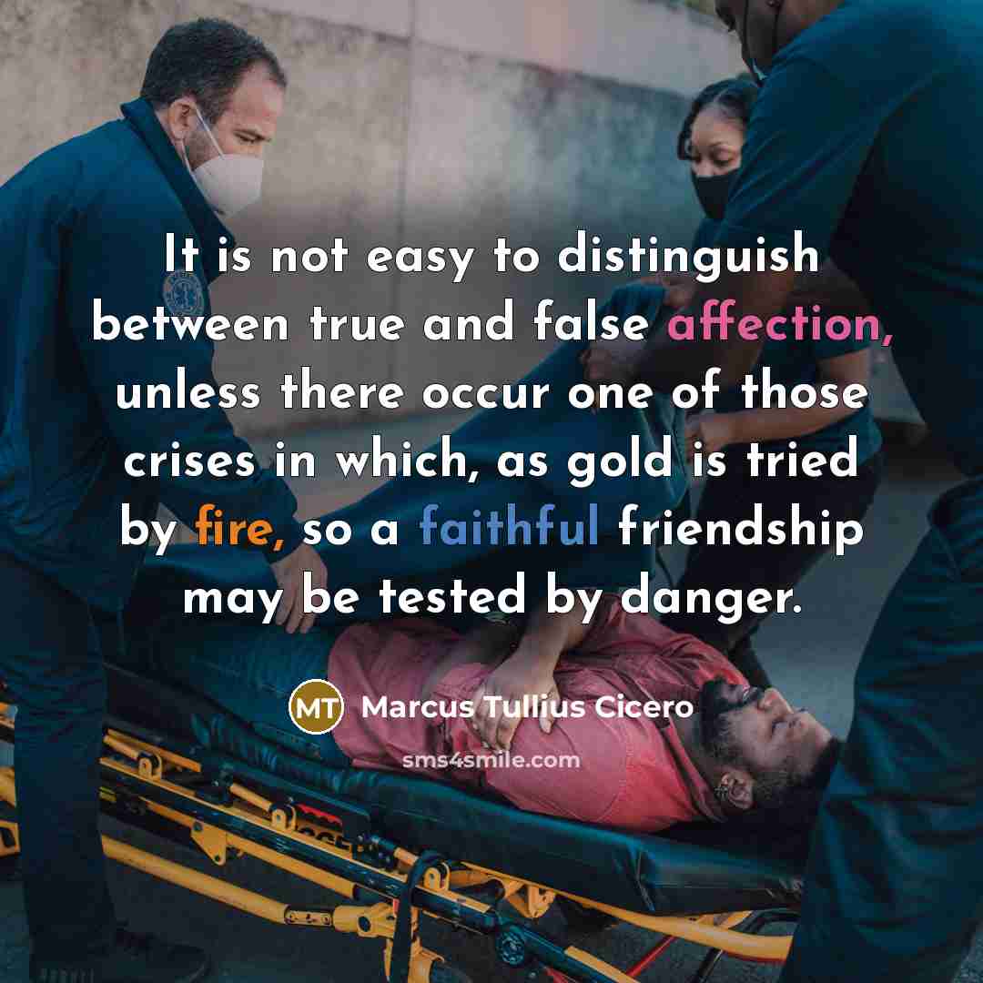 “It is not easy to distinguish between true and false affection, unless there occur one of those crises in which, as gold is tried by fire, so a faithful friendship may be tested by danger.” quote by Marcus Tullius Cicero