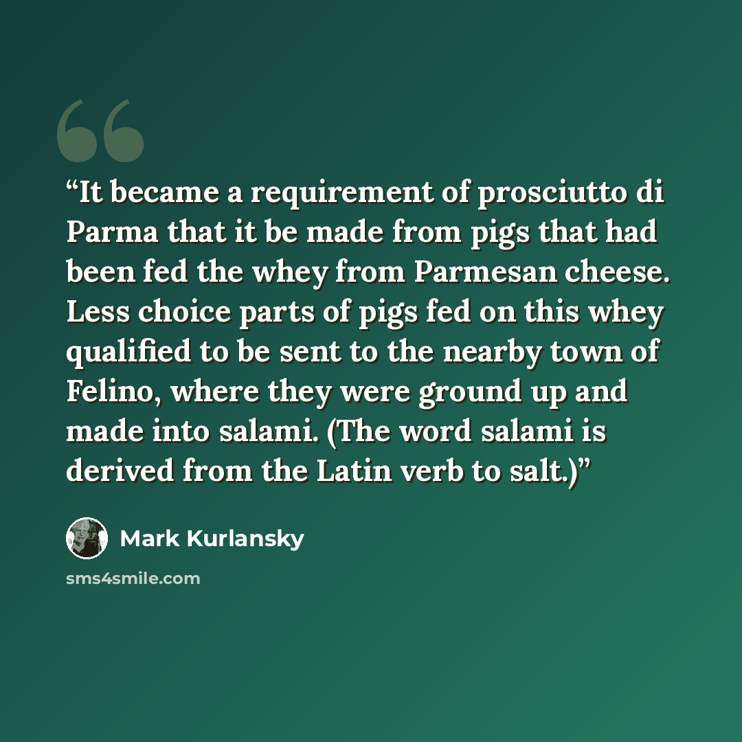 “It became a requirement of prosciutto di Parma that it be made from pigs that had been fed the whey from Parmesan cheese. Less choice parts of pigs fed on this whey qualified to be sent to the nearby town of Felino, where they were ground up and made into salami. (The word salami is derived from…” quote by Mark Kurlansky