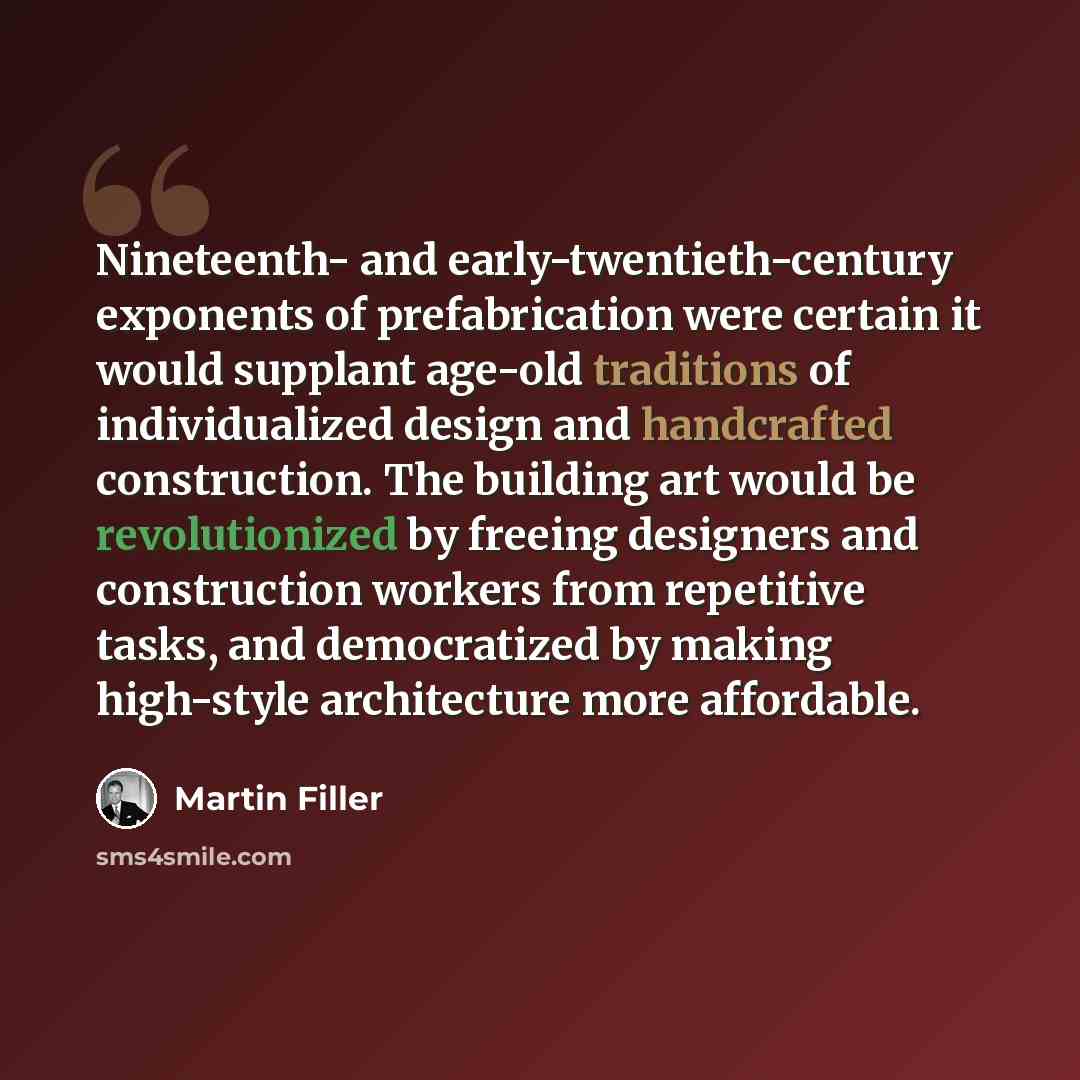 “Nineteenth- and early-twentieth-century exponents of prefabrication were certain it would supplant age-old traditions of individualized design and handcrafted construction. The building art would be revolutionized by freeing designers and construction workers from repetitive tasks, and…” quote by Martin Filler