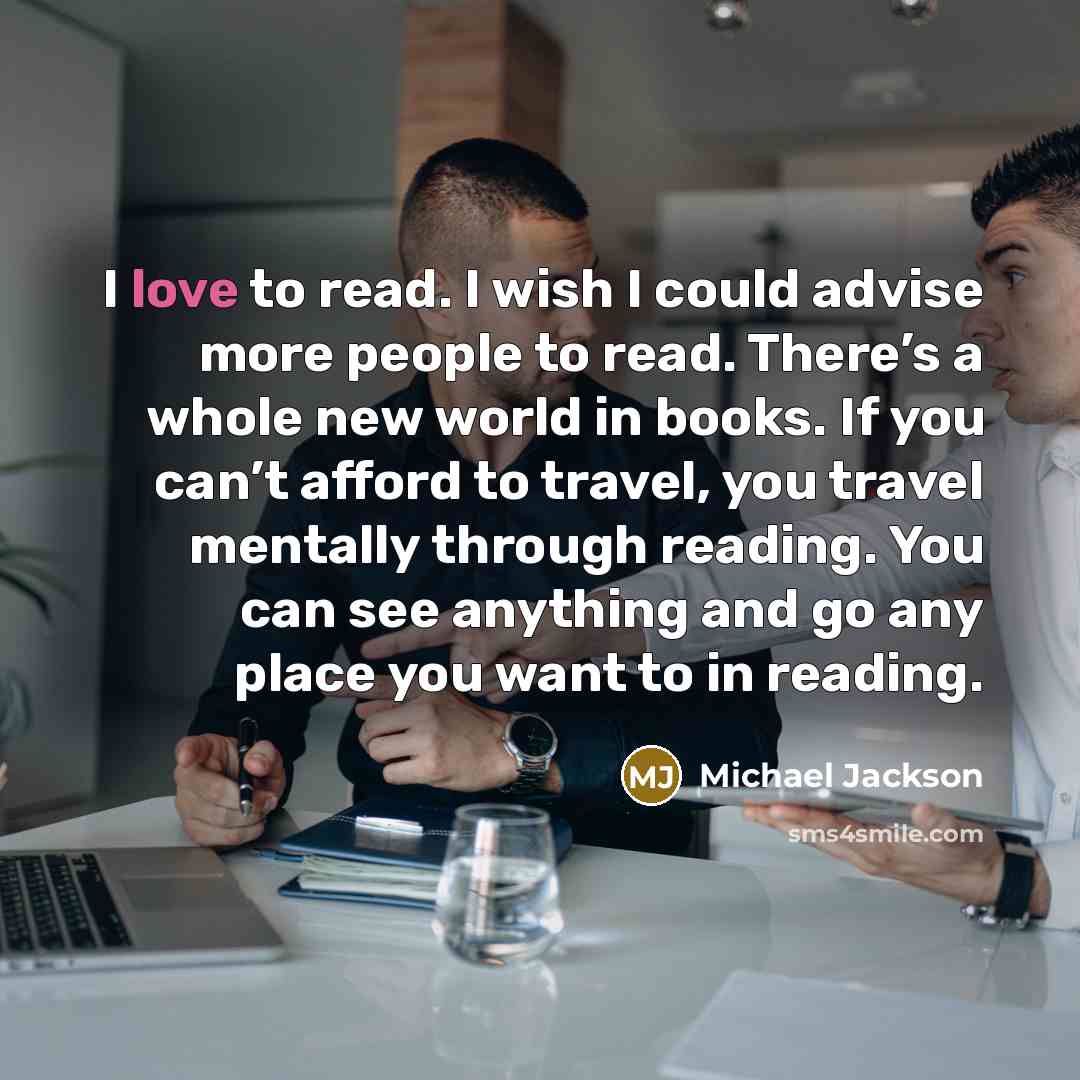“I love to read. I wish I could advise more people to read. There’s a whole new world in books. If you can’t afford to travel, you travel mentally through reading. You can see anything and go any place you want to in reading.” quote by Michael Jackson