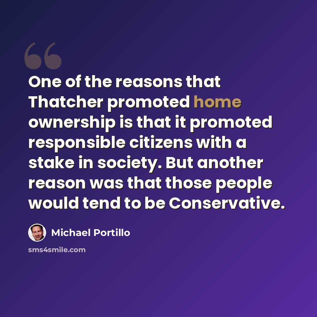 “One of the reasons that Thatcher promoted home ownership is that it promoted responsible citizens with a stake in society. But another reason was that those people would tend to be Conservative.” quote by Michael Portillo