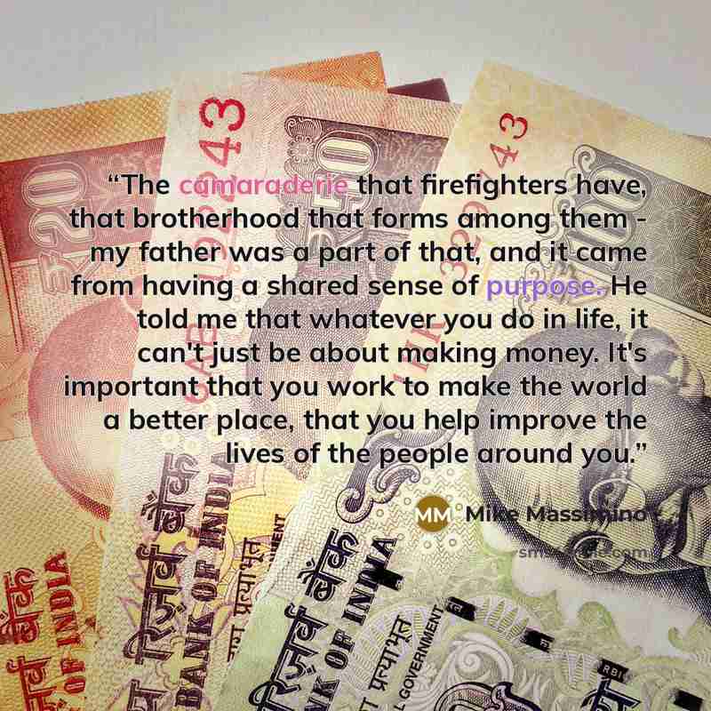“The camaraderie that firefighters have, that brotherhood that forms among them - my father was a part of that, and it came from having a shared sense of purpose. He told me that whatever you do in life, it can't just be about making money. It's important that you work to make the world a better…” quote by Mike Massimino