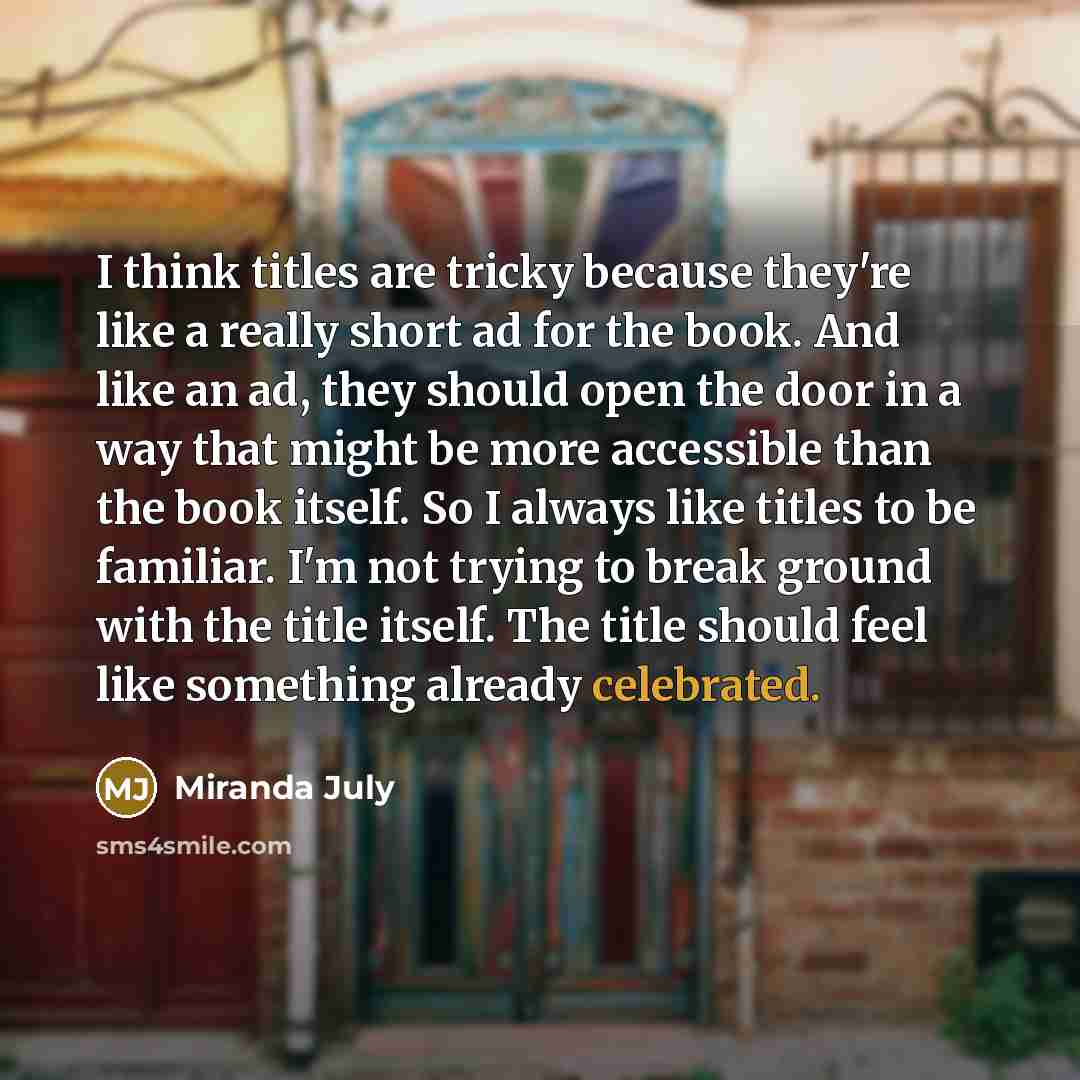 “I think titles are tricky because they're like a really short ad for the book. And like an ad, they should open the door in a way that might be more accessible than the book itself. So I always like titles to be familiar. I'm not trying to break ground with the title itself. The title should feel…” quote by Miranda July