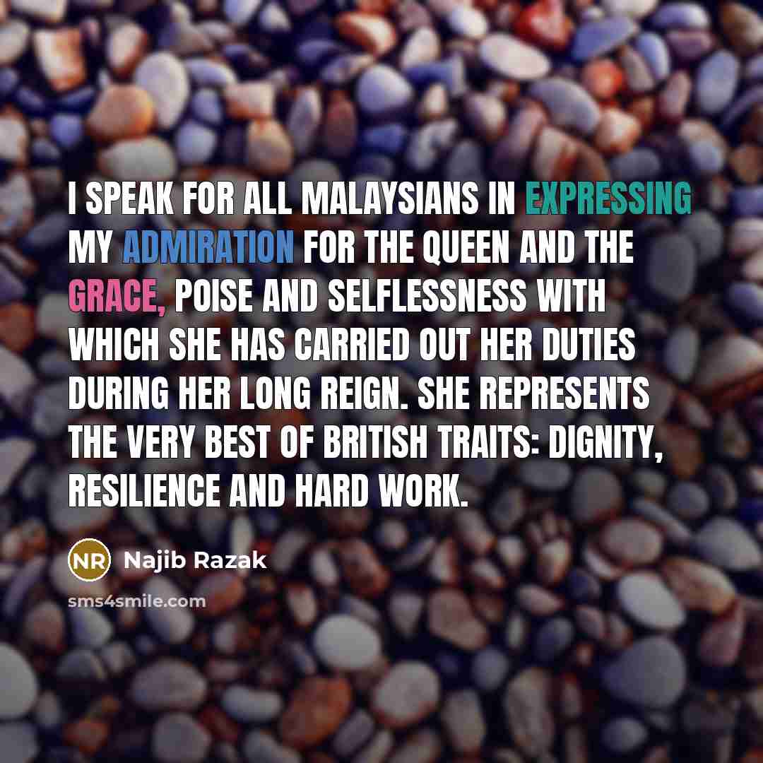 “I speak for all Malaysians in expressing my admiration for the Queen and the grace, poise and selflessness with which she has carried out her duties during her long reign. She represents the very best of British traits: dignity, resilience and hard work.” quote by Najib Razak