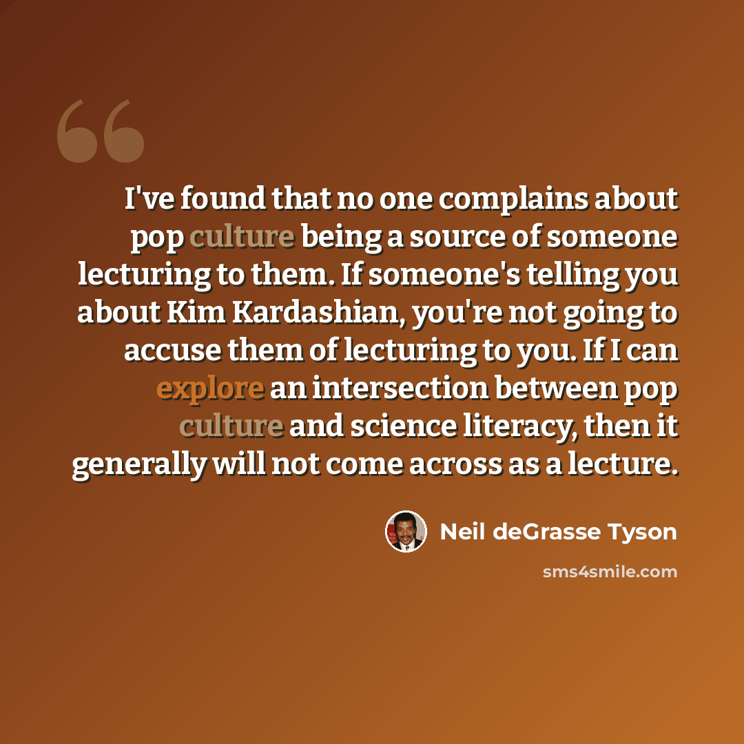 “I've found that no one complains about pop culture being a source of someone lecturing to them. If someone's telling you about Kim Kardashian, you're not going to accuse them of lecturing to you. If I can explore an intersection between pop culture and science literacy, then it generally will not…” quote by Neil deGrasse Tyson