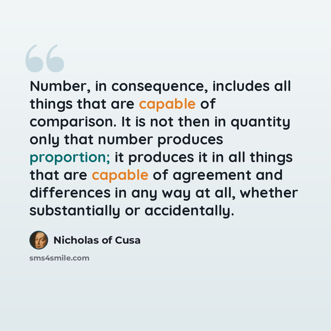 “Number, in consequence, includes all things that are capable of comparison. It is not then in quantity only that number produces proportion; it produces it in all things that are capable of agreement and differences in any way at all, whether substantially or accidentally.” quote by Nicholas of Cusa