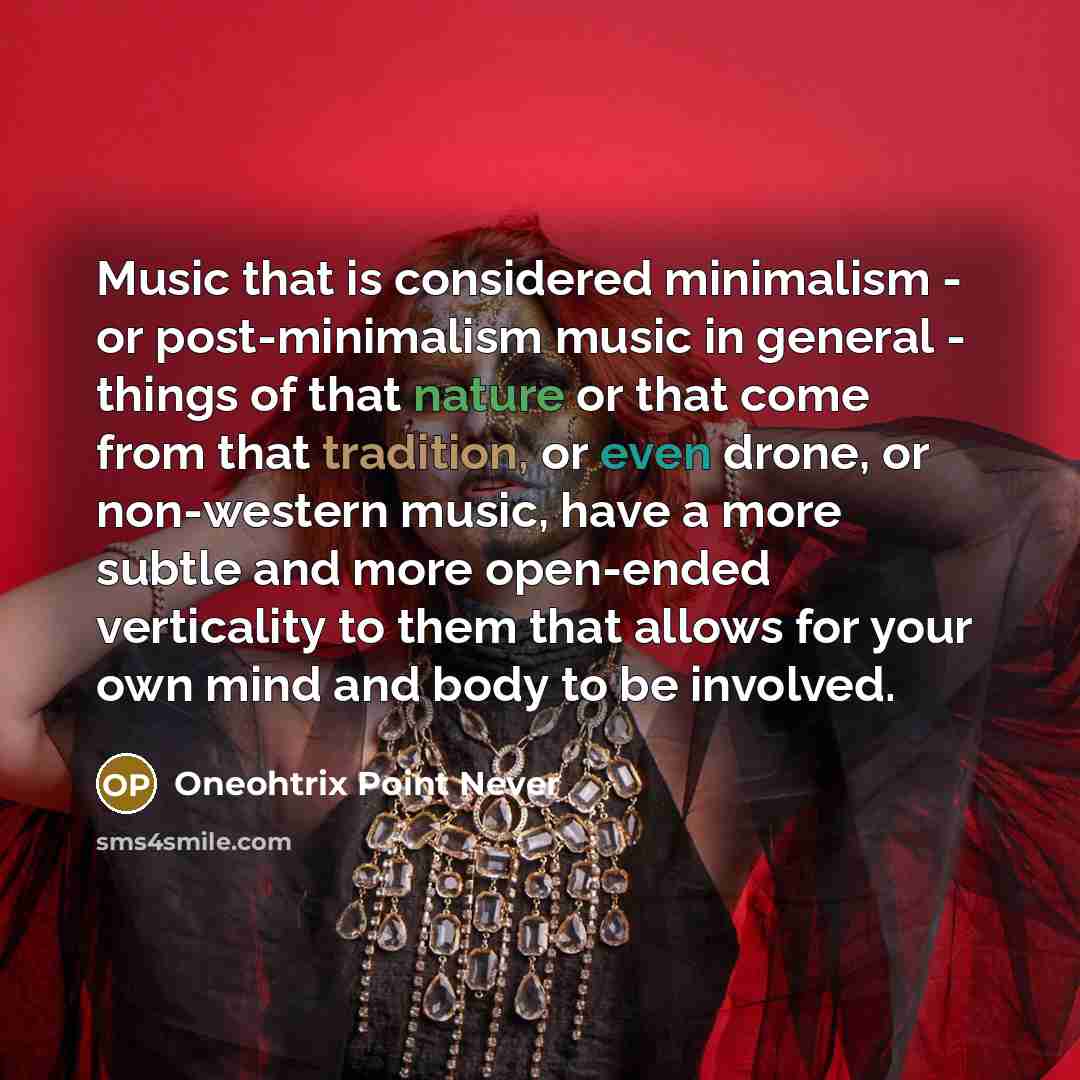 “Music that is considered minimalism - or post-minimalism music in general - things of that nature or that come from that tradition, or even drone, or non-western music, have a more subtle and more open-ended verticality to them that allows for your own mind and body to be involved.” quote by Oneohtrix Point Never