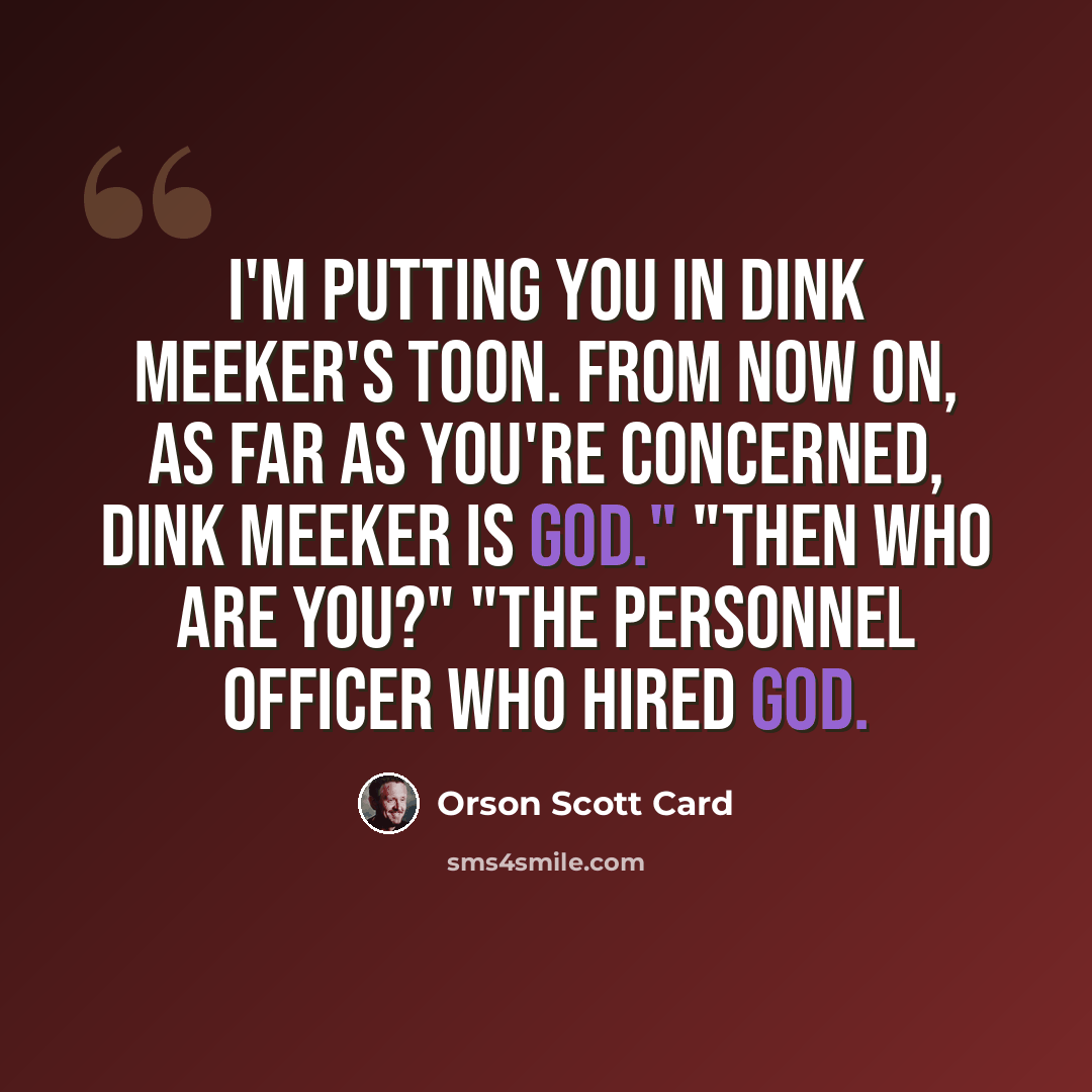 “I'm putting you in Dink Meeker's toon. From now on, as far as you're concerned, Dink Meeker is God." "Then who are you?" "The personnel officer who hired God.” quote by Orson Scott Card