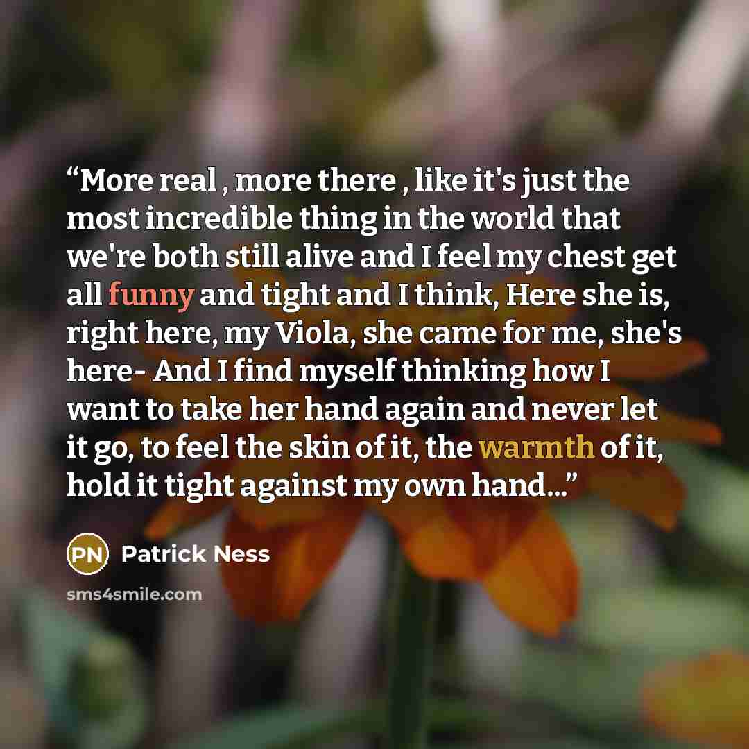 “More real , more there , like it's just the most incredible thing in the world that we're both still alive and I feel my chest get all funny and tight and I think, Here she is, right here, my Viola, she came for me, she's here- And I find myself thinking how I want to take her hand again and never…” quote by Patrick Ness