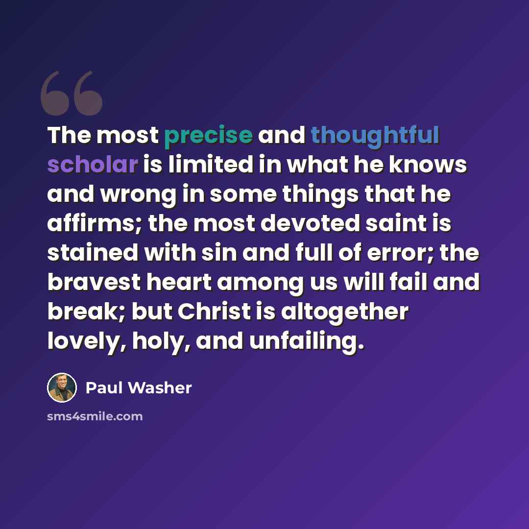 “The most precise and thoughtful scholar is limited in what he knows and wrong in some things that he affirms; the most devoted saint is stained with sin and full of error; the bravest heart among us will fail and break; but Christ is altogether lovely, holy, and unfailing.” quote by Paul Washer