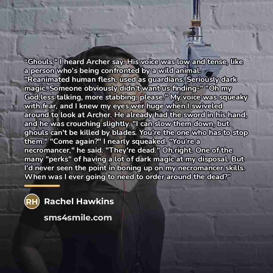 “Ghouls," I heard Archer say. His voice was low and tense, like a person who's being confronted by a wild animal. "Reanimated human flesh, used as guardians. Seriously dark magic. Someone obviously didn't want us finding-" "Oh my God,less talking, more stabbing, please." My voice was squeaky with…” quote by Rachel Hawkins