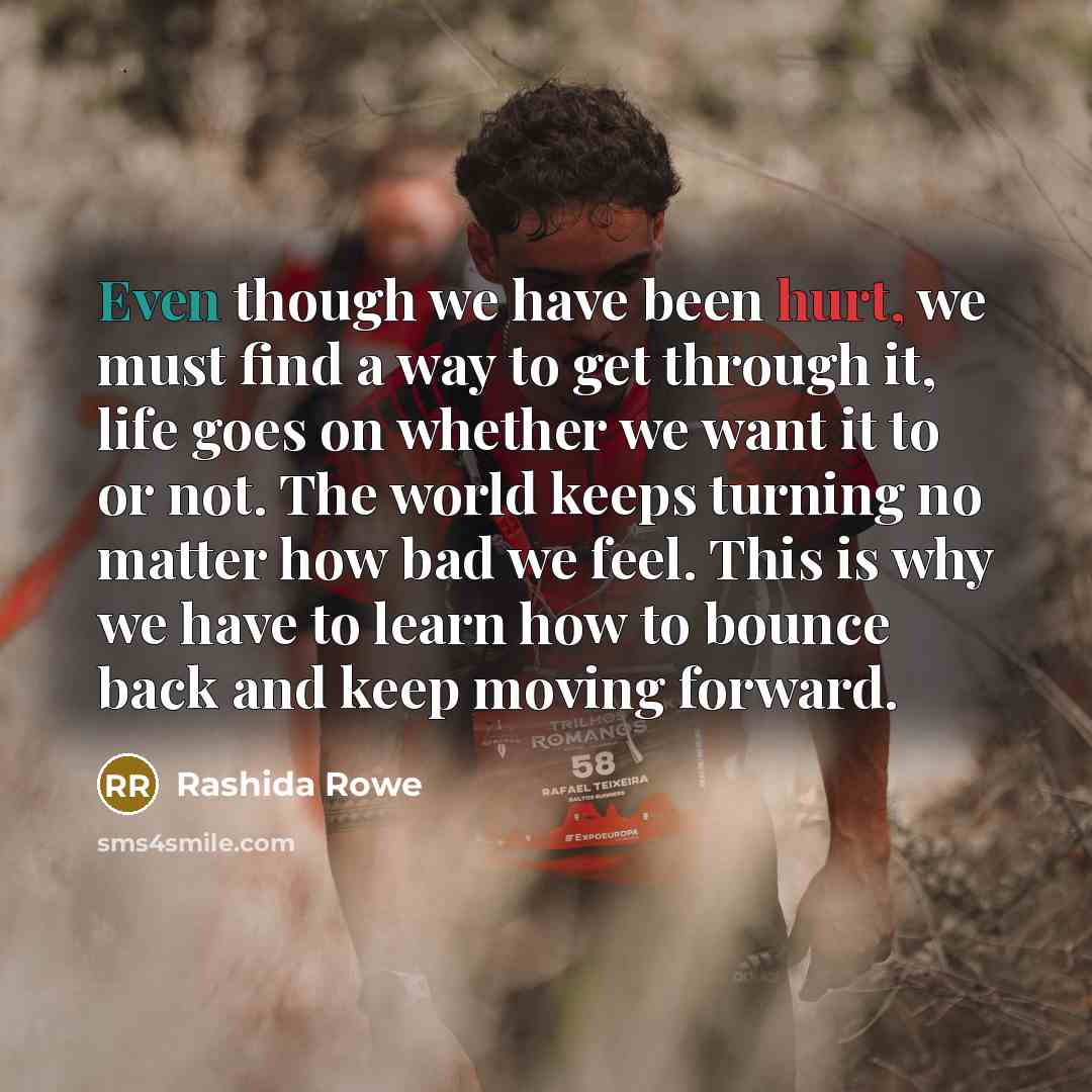 “Even though we have been hurt, we must find a way to get through it, life goes on whether we want it to or not. The world keeps turning no matter how bad we feel. This is why we have to learn how to bounce back and keep moving forward.” quote by Rashida Rowe