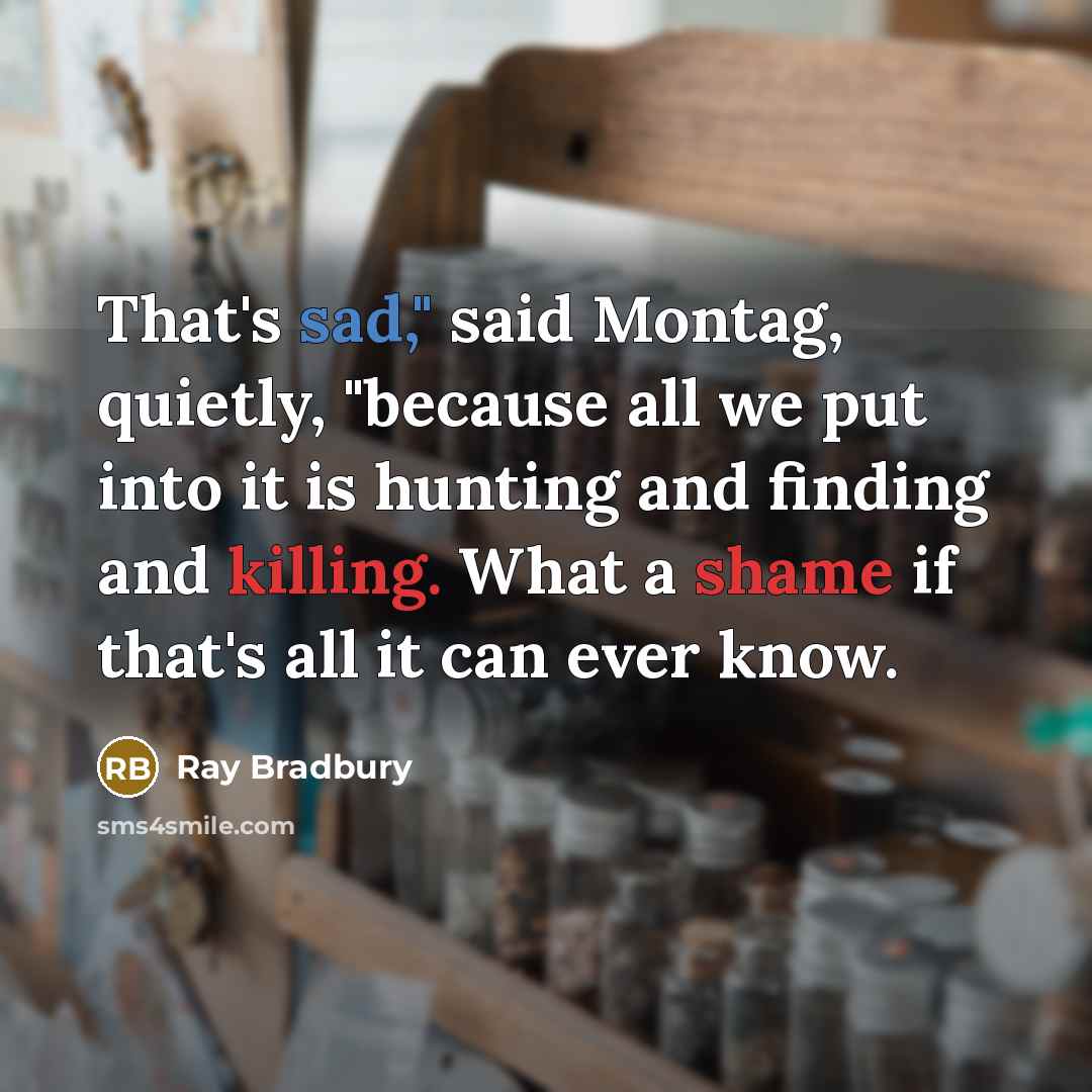 “That's sad," said Montag, quietly, "because all we put into it is hunting and finding and killing. What a shame if that's all it can ever know.” quote by Ray Bradbury
