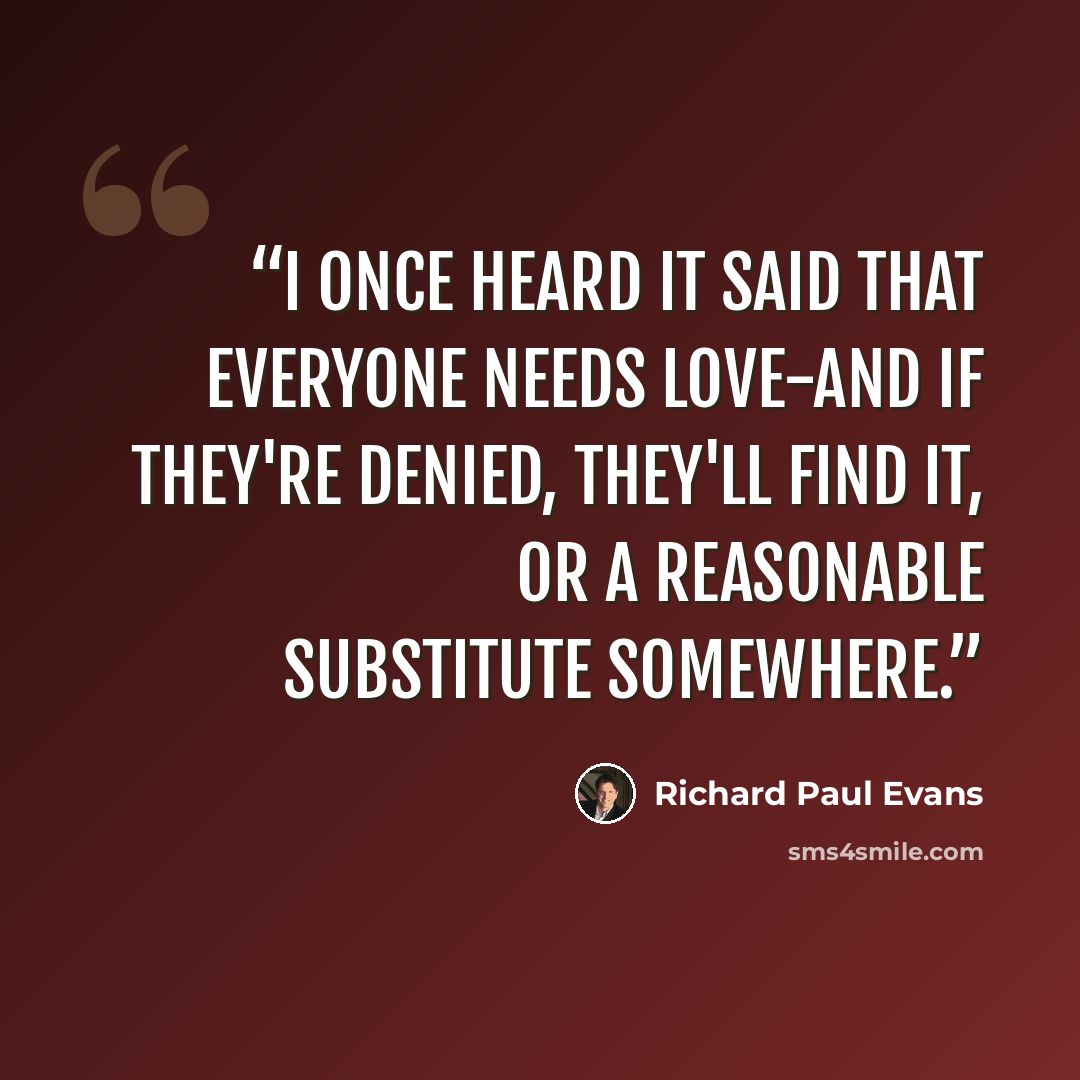 “I once heard it said that everyone needs love-and if they're denied, they'll find it, or a reasonable substitute somewhere.” quote by Richard Paul Evans