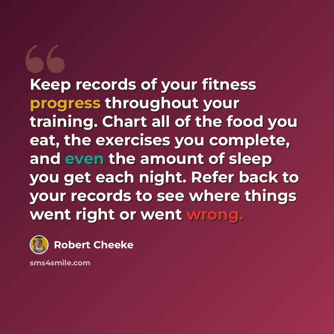 “Keep records of your fitness progress throughout your training. Chart all of the food you eat, the exercises you complete, and even the amount of sleep you get each night. Refer back to your records to see where things went right or went wrong.” quote by Robert Cheeke