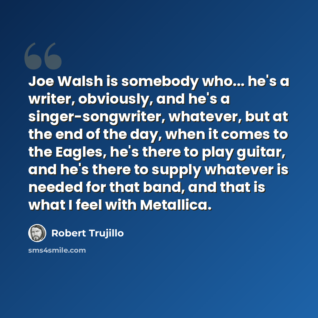 “Joe Walsh is somebody who... he's a writer, obviously, and he's a singer-songwriter, whatever, but at the end of the day, when it comes to the Eagles, he's there to play guitar, and he's there to supply whatever is needed for that band, and that is what I feel with Metallica.” quote by Robert Trujillo