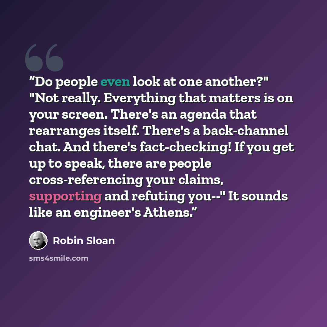 “Do people even look at one another?" "Not really. Everything that matters is on your screen. There's an agenda that rearranges itself. There's a back-channel chat. And there's fact-checking! If you get up to speak, there are people cross-referencing your claims, supporting and refuting you--" It…” quote by Robin Sloan