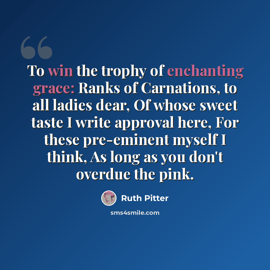 “To win the trophy of enchanting grace: Ranks of Carnations, to all ladies dear, Of whose sweet taste I write approval here, For these pre-eminent myself I think, As long as you don't overdue the pink.” quote by Ruth Pitter