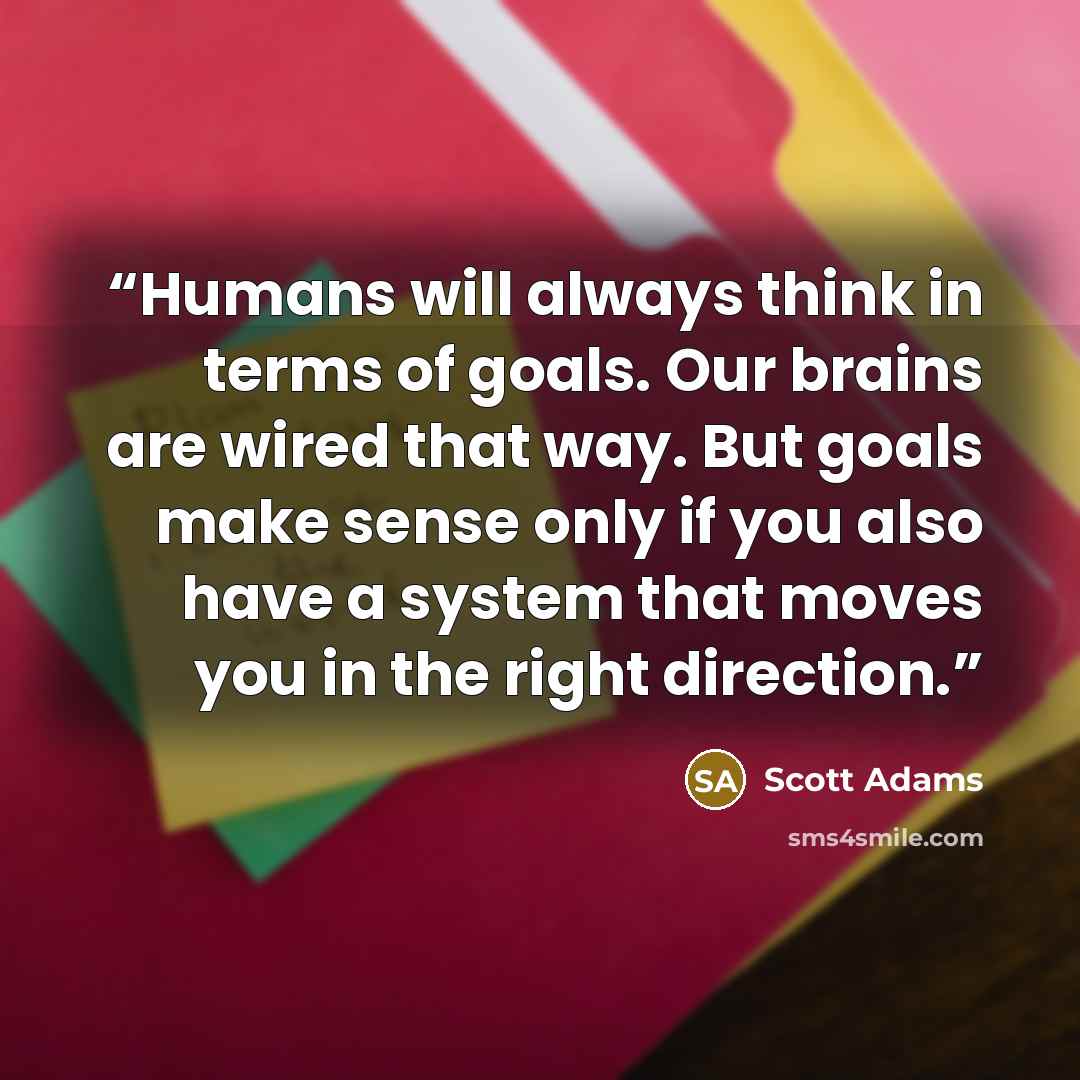 “Humans will always think in terms of goals. Our brains are wired that way. But goals make sense only if you also have a system that moves you in the right direction.” quote by Scott Adams