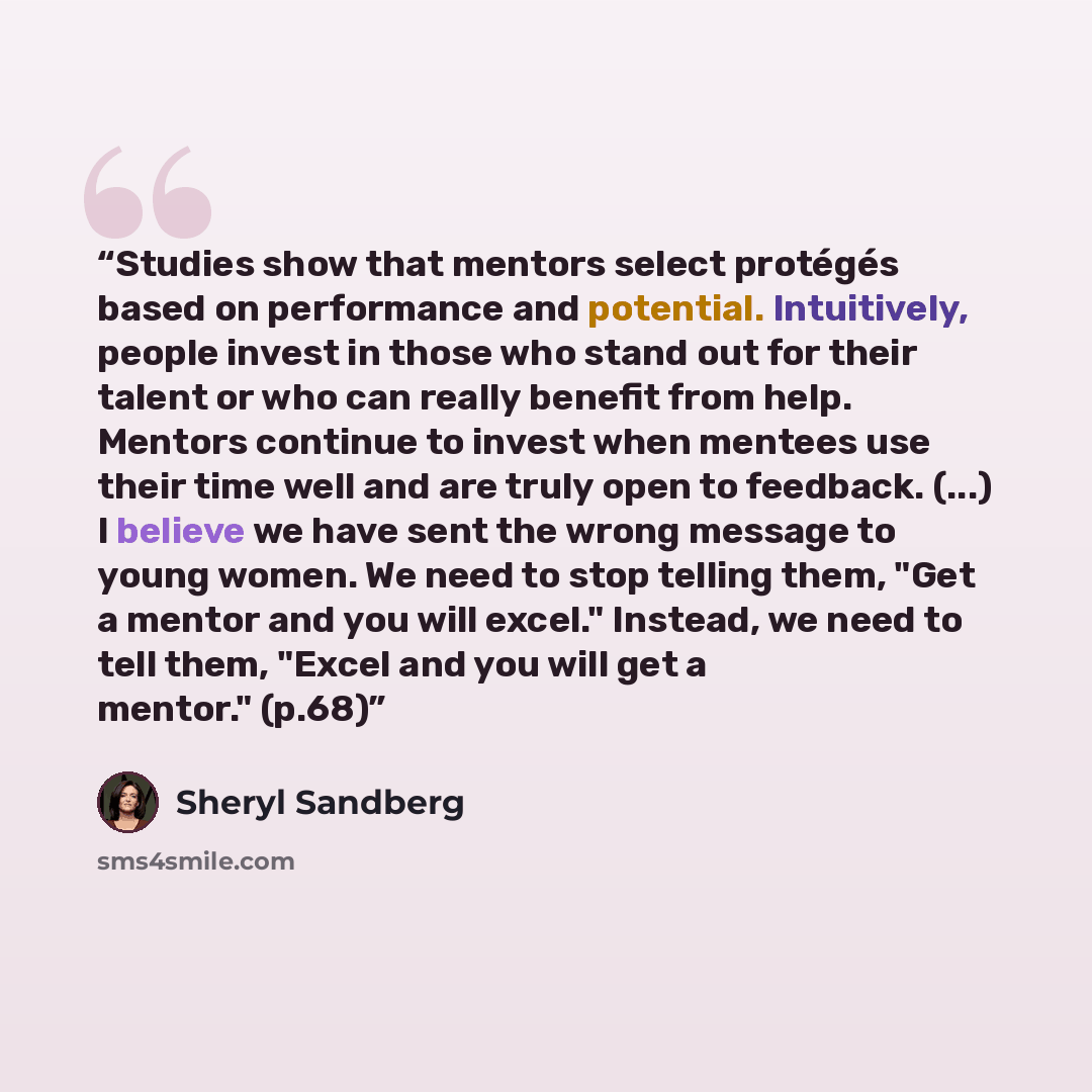 “Studies show that mentors select protégés based on performance and potential. Intuitively, people invest in those who stand out for their talent or who can really benefit from help. Mentors continue to invest when mentees use their time well and are truly open to feedback. (...) I believe we have…” quote by Sheryl Sandberg