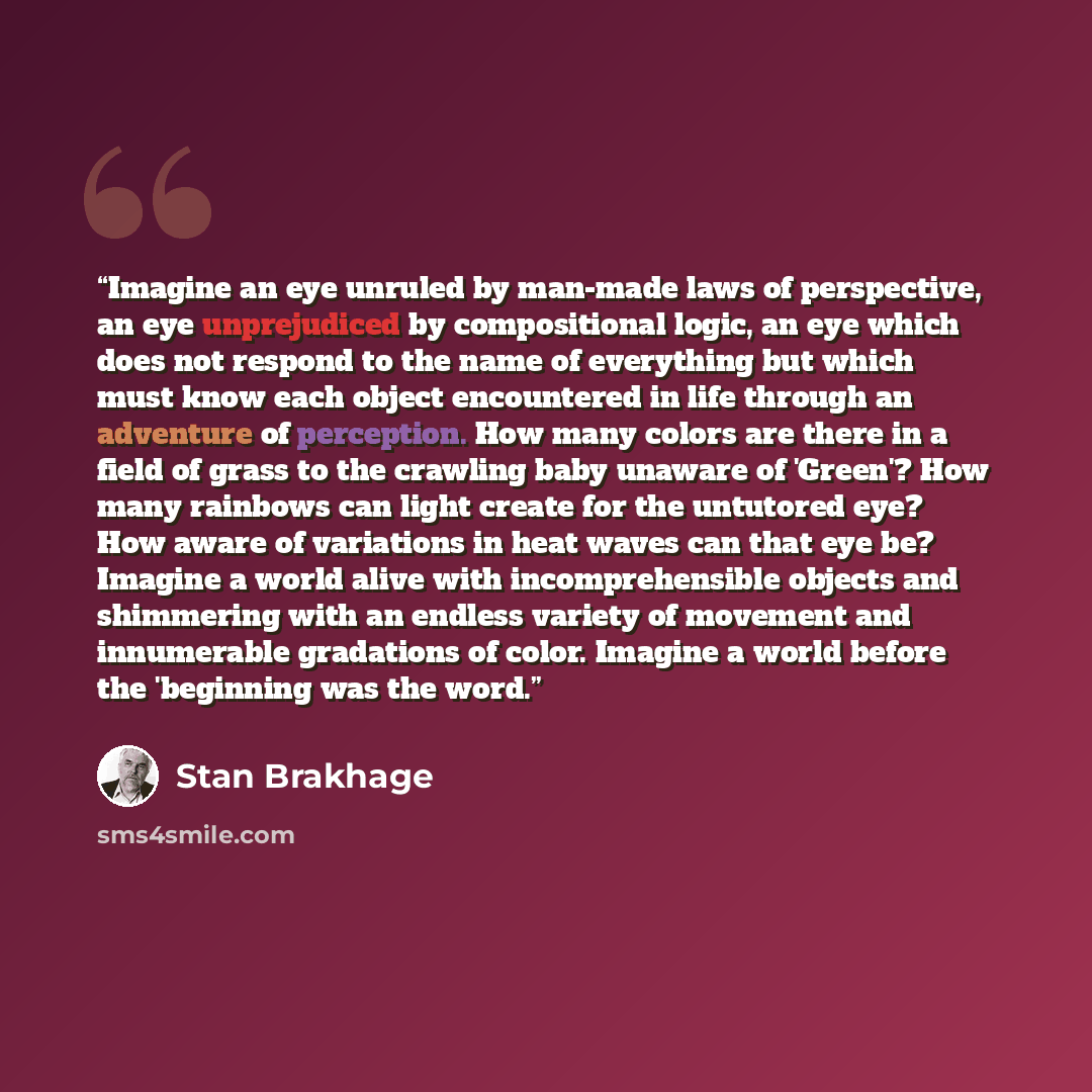 “Imagine an eye unruled by man-made laws of perspective, an eye unprejudiced by compositional logic, an eye which does not respond to the name of everything but which must know each object encountered in life through an adventure of perception. How many colors are there in a field of grass to the…” quote by Stan Brakhage
