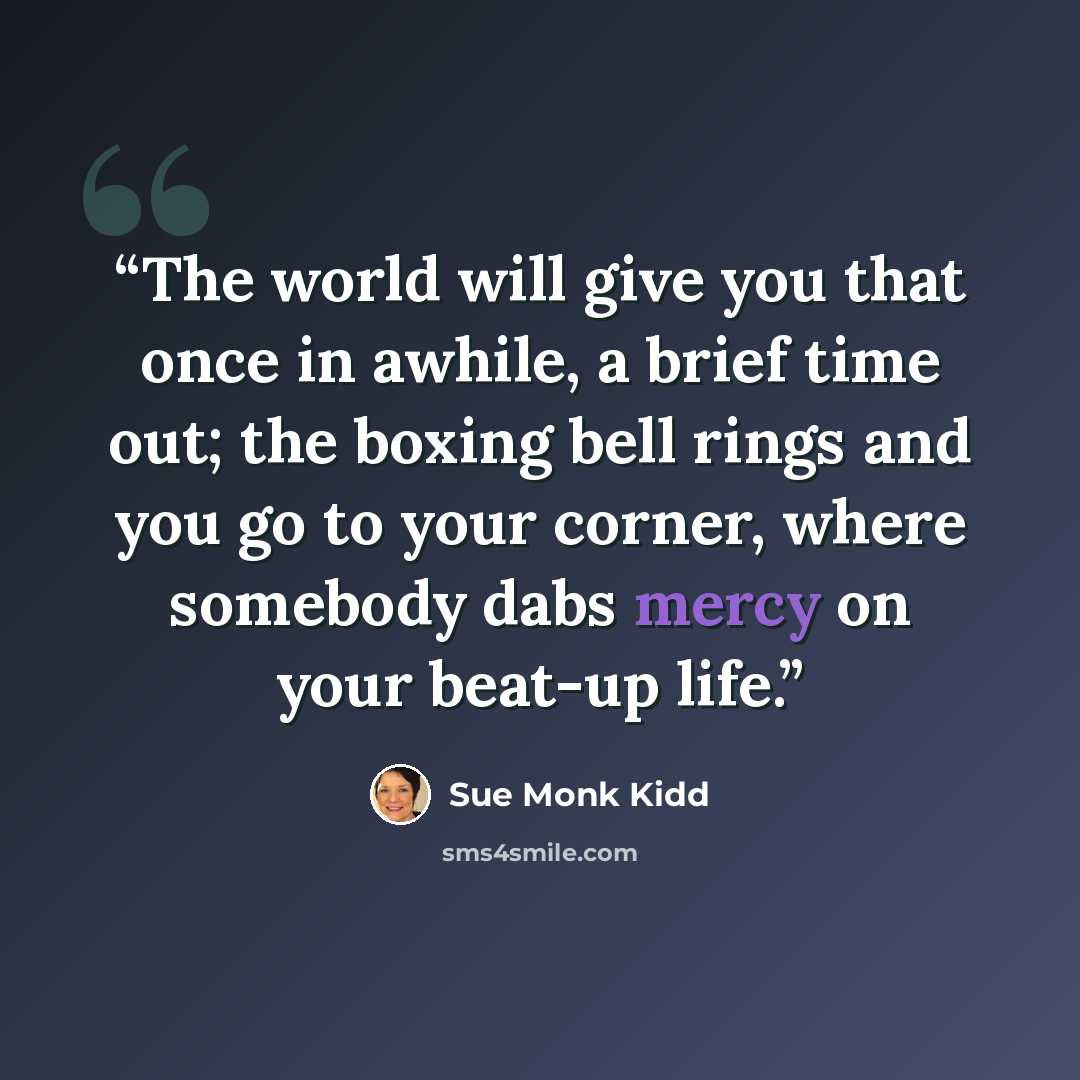 “The world will give you that once in awhile, a brief time out; the boxing bell rings and you go to your corner, where somebody dabs mercy on your beat-up life.” quote by Sue Monk Kidd