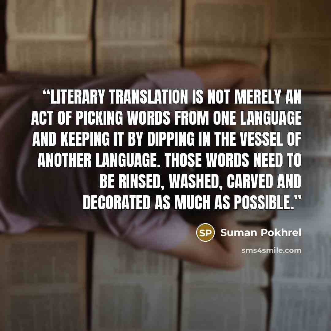 “Literary translation is not merely an act of picking words from one language and keeping it by dipping in the vessel of another language. Those words need to be rinsed, washed, carved and decorated as much as possible.” quote by Suman Pokhrel