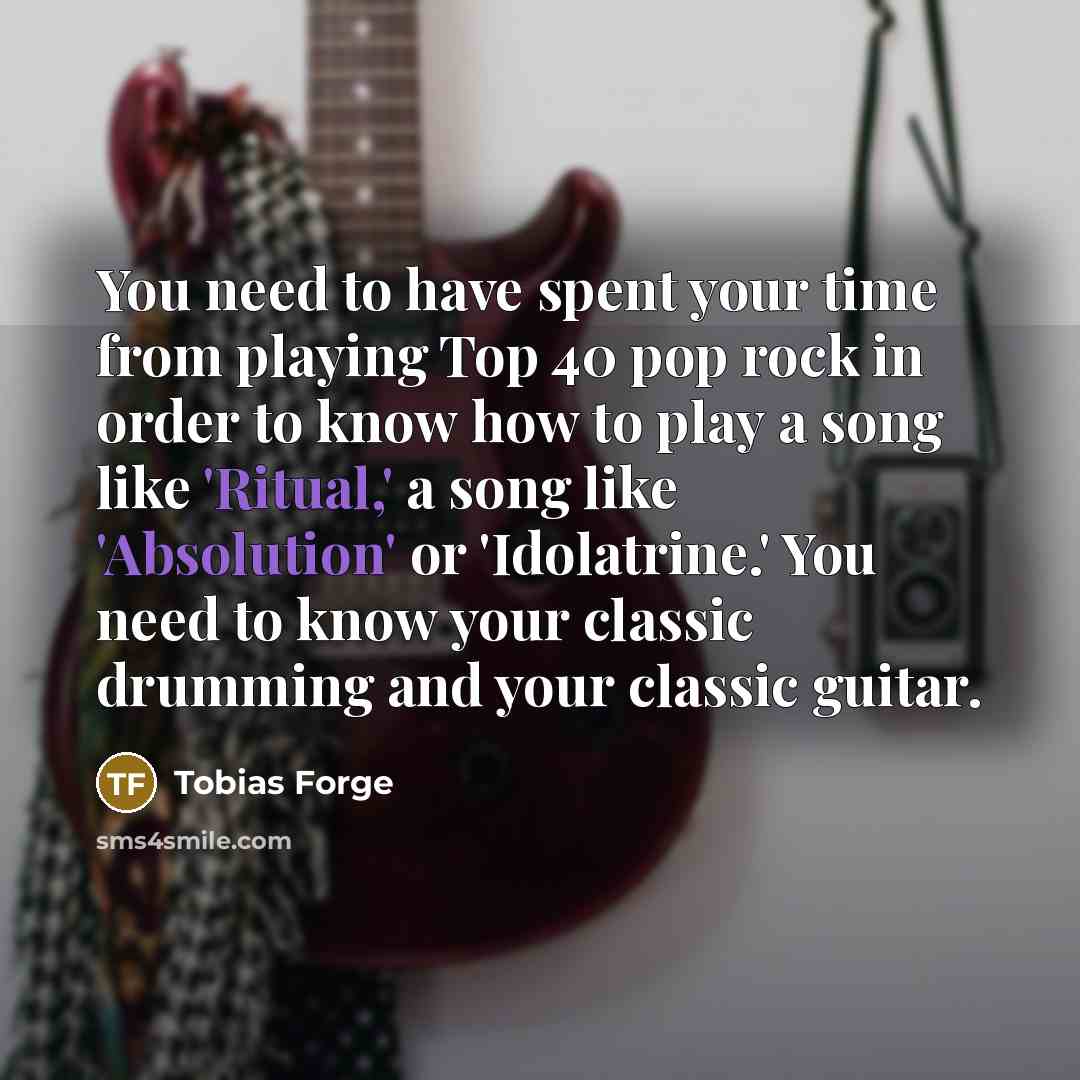 “You need to have spent your time from playing Top 40 pop rock in order to know how to play a song like 'Ritual,' a song like 'Absolution' or 'Idolatrine.' You need to know your classic drumming and your classic guitar.” quote by Tobias Forge