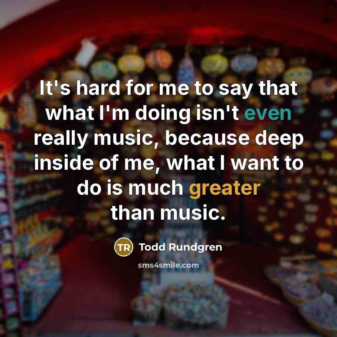 “It's hard for me to say that what I'm doing isn't even really music, because deep inside of me, what I want to do is much greater than music.” quote by Todd Rundgren