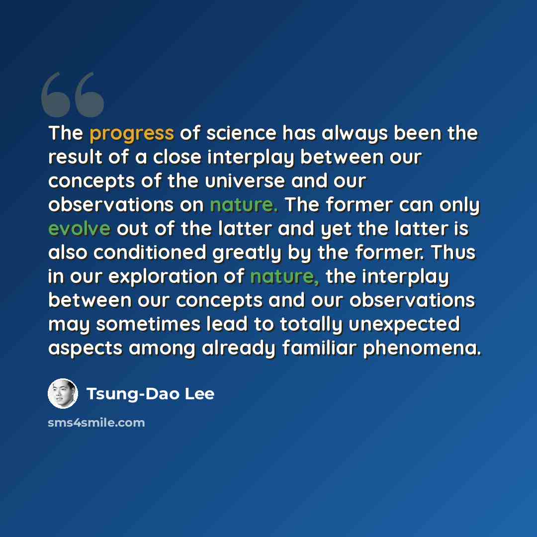 “The progress of science has always been the result of a close interplay between our concepts of the universe and our observations on nature. The former can only evolve out of the latter and yet the latter is also conditioned greatly by the former. Thus in our exploration of nature, the interplay…” quote by Tsung-Dao Lee