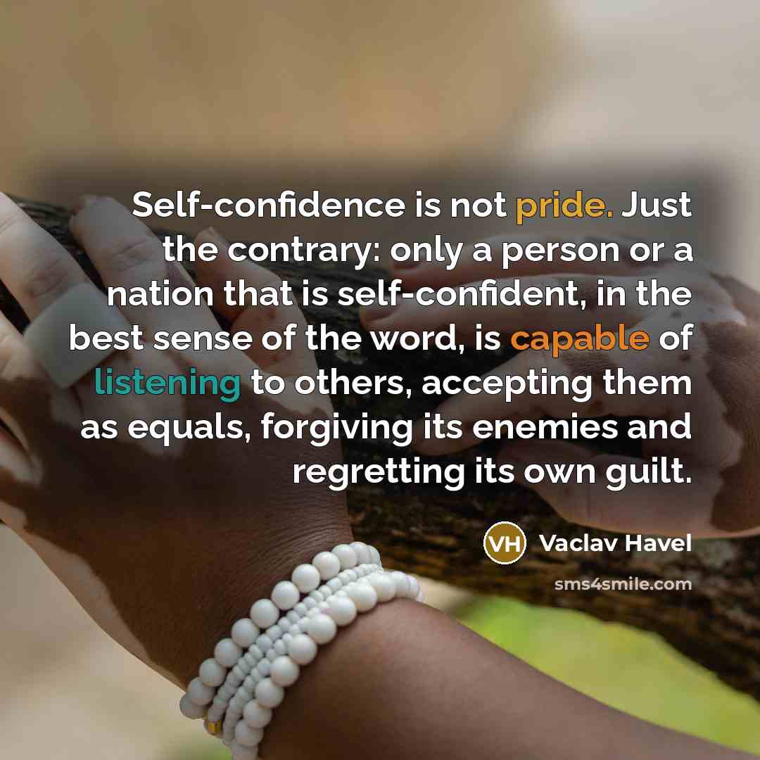 “Self-confidence is not pride. Just the contrary: only a person or a nation that is self-confident, in the best sense of the word, is capable of listening to others, accepting them as equals, forgiving its enemies and regretting its own guilt.” quote by Vaclav Havel