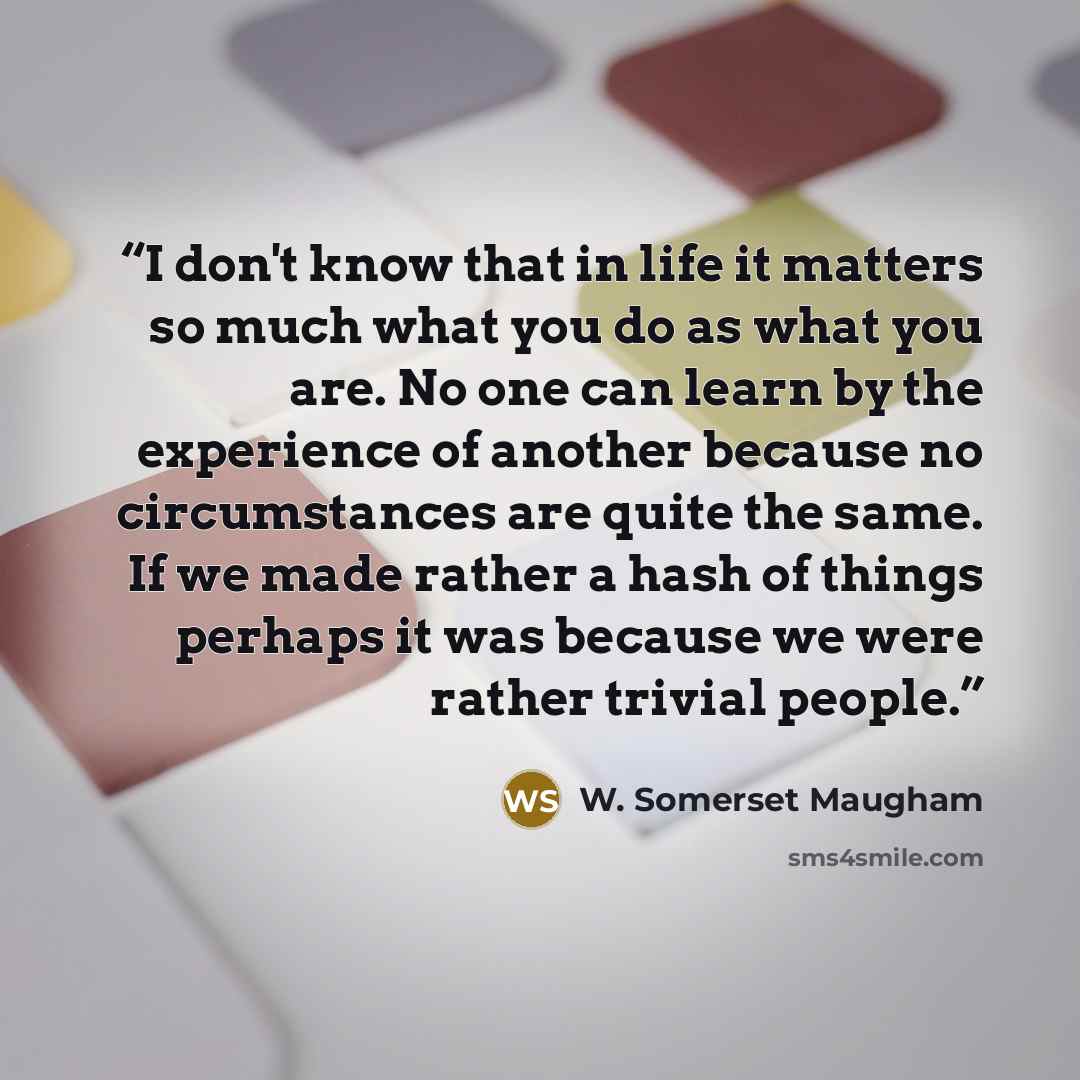 “I don't know that in life it matters so much what you do as what you are. No one can learn by the experience of another because no circumstances are quite the same. If we made rather a hash of things perhaps it was because we were rather trivial people.” quote by W. Somerset Maugham