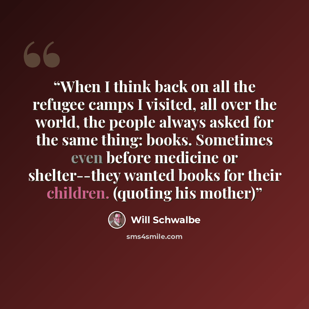 “When I think back on all the refugee camps I visited, all over the world, the people always asked for the same thing: books. Sometimes even before medicine or shelter--they wanted books for their children. (quoting his mother)” quote by Will Schwalbe