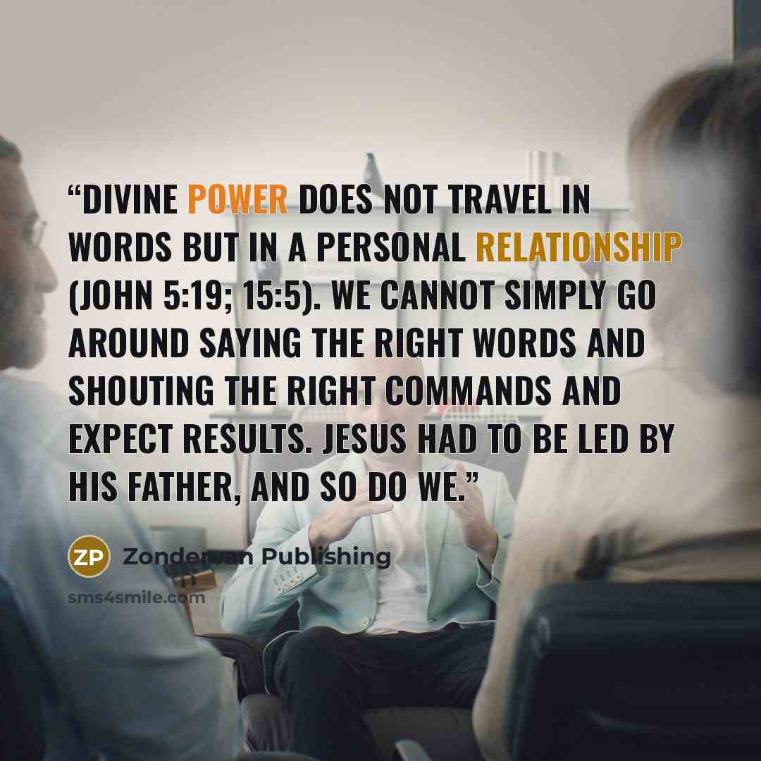 “Divine power does not travel in words but in a personal relationship (John 5:19; 15:5). We cannot simply go around saying the right words and shouting the right commands and expect results. Jesus had to be led by his Father, and so do we.” quote by Zondervan Publishing
