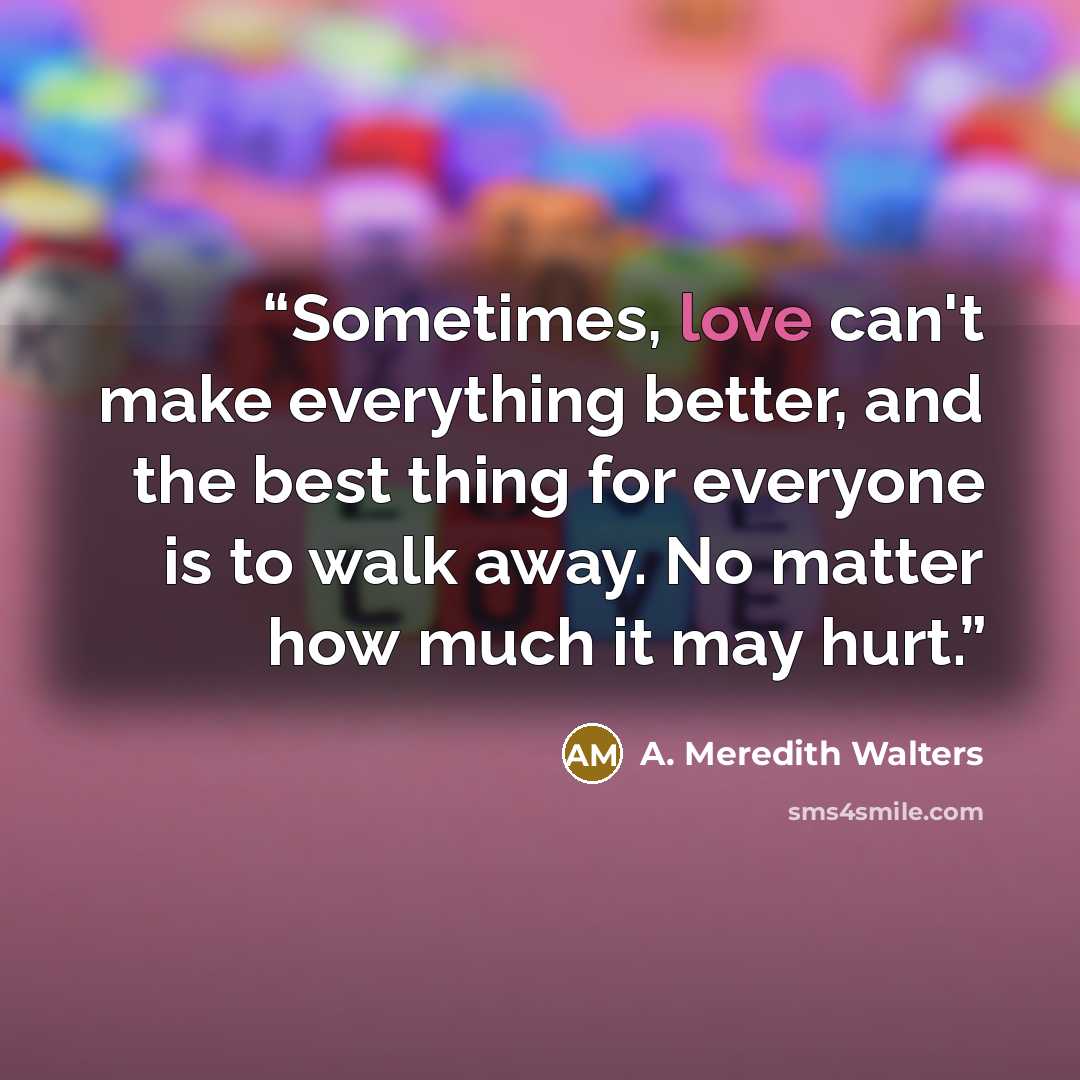 “Sometimes, love can't make everything better, and the best thing for everyone is to walk away. No matter how much it may hurt.” quote by A. Meredith Walters