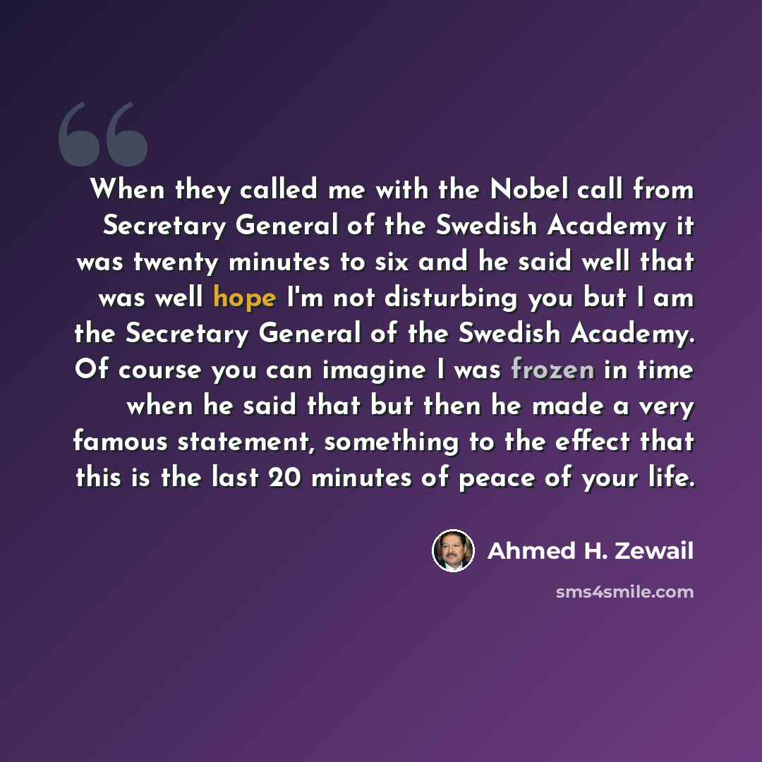 “When they called me with the Nobel call from Secretary General of the Swedish Academy it was twenty minutes to six and he said well that was well hope I'm not disturbing you but I am the Secretary General of the Swedish Academy. Of course you can imagine I was frozen in time when he said that but…” quote by Ahmed H. Zewail