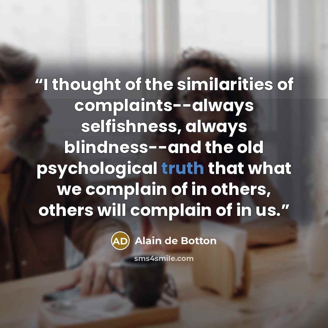 “I thought of the similarities of complaints--always selfishness, always blindness--and the old psychological truth that what we complain of in others, others will complain of in us.” quote by Alain de Botton