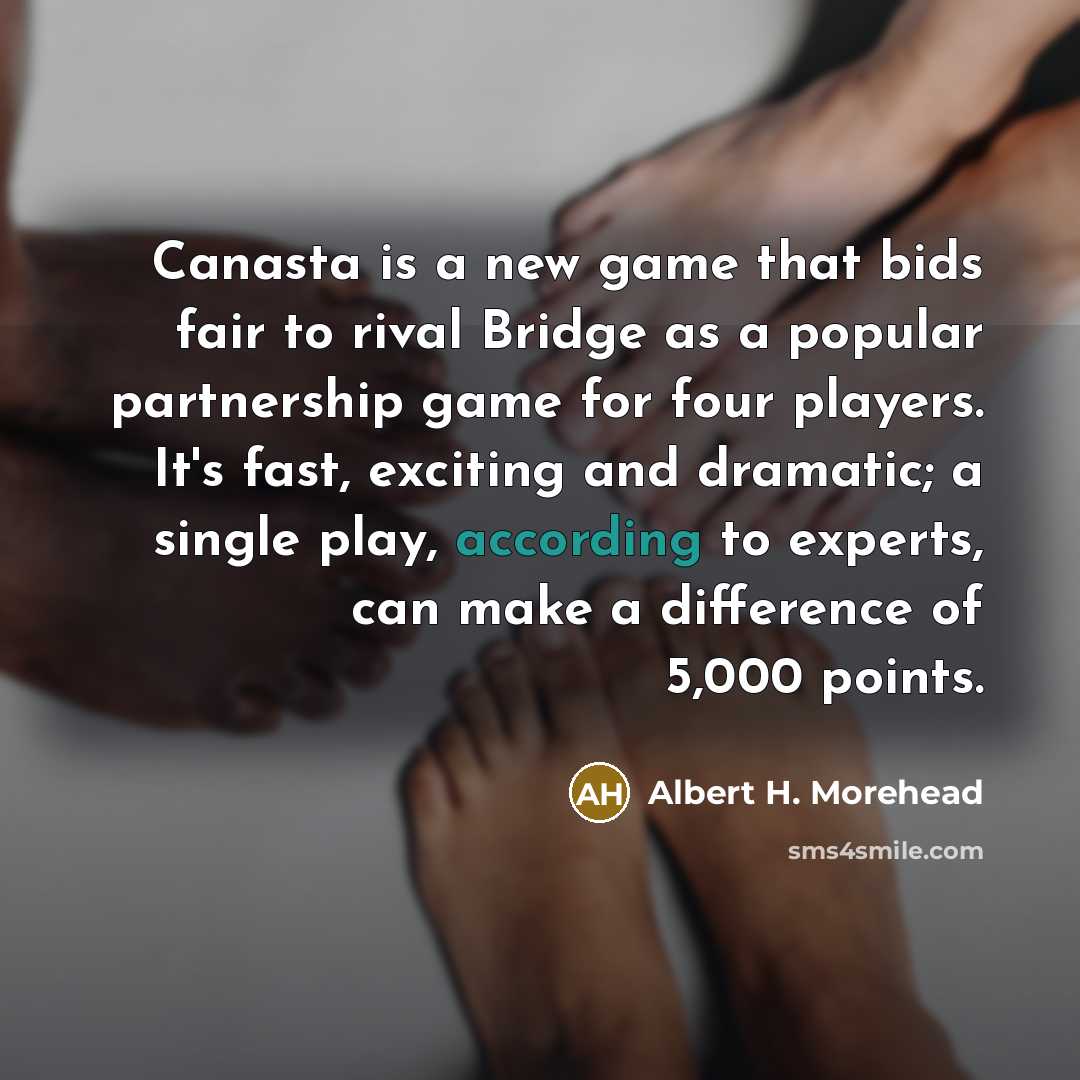 “Canasta is a new game that bids fair to rival Bridge as a popular partnership game for four players. It's fast, exciting and dramatic; a single play, according to experts, can make a difference of 5,000 points.” quote by Albert H. Morehead